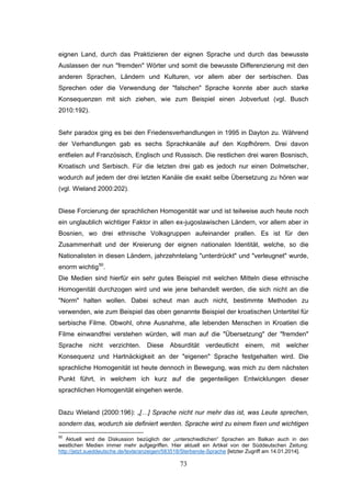 73
eignen Land, durch das Praktizieren der eignen Sprache und durch das bewusste
Auslassen der nun "fremden" Wörter und somit die bewusste Differenzierung mit den
anderen Sprachen, Ländern und Kulturen, vor allem aber der serbischen. Das
Sprechen oder die Verwendung der "falschen" Sprache konnte aber auch starke
Konsequenzen mit sich ziehen, wie zum Beispiel einen Jobverlust (vgl. Busch
2010:192).
Sehr paradox ging es bei den Friedensverhandlungen in 1995 in Dayton zu. Während
der Verhandlungen gab es sechs Sprachkanäle auf den Kopfhörern. Drei davon
entfielen auf Französisch, Englisch und Russisch. Die restlichen drei waren Bosnisch,
Kroatisch und Serbisch. Für die letzten drei gab es jedoch nur einen Dolmetscher,
wodurch auf jedem der drei letzten Kanäle die exakt selbe Übersetzung zu hören war
(vgl. Wieland 2000:202).
Diese Forcierung der sprachlichen Homogenität war und ist teilweise auch heute noch
ein unglaublich wichtiger Faktor in allen ex-jugoslawischen Ländern, vor allem aber in
Bosnien, wo drei ethnische Volksgruppen aufeinander prallen. Es ist für den
Zusammenhalt und der Kreierung der eignen nationalen Identität, welche, so die
Nationalisten in diesen Ländern, jahrzehntelang "unterdrückt" und "verleugnet" wurde,
enorm wichtig50
.
Die Medien sind hierfür ein sehr gutes Beispiel mit welchen Mitteln diese ethnische
Homogenität durchzogen wird und wie jene behandelt werden, die sich nicht an die
"Norm" halten wollen. Dabei scheut man auch nicht, bestimmte Methoden zu
verwenden, wie zum Beispiel das oben genannte Beispiel der kroatischen Untertitel für
serbische Filme. Obwohl, ohne Ausnahme, alle lebenden Menschen in Kroatien die
Filme einwandfrei verstehen würden, will man auf die "Übersetzung" der "fremden"
Sprache nicht verzichten. Diese Absurdität verdeutlicht einem, mit welcher
Konsequenz und Hartnäckigkeit an der "eigenen" Sprache festgehalten wird. Die
sprachliche Homogenität ist heute dennoch in Bewegung, was mich zu dem nächsten
Punkt führt, in welchem ich kurz auf die gegenteiligen Entwicklungen dieser
sprachlichen Homogenität eingehen werde.
Dazu Wieland (2000:196): „[…] Sprache nicht nur mehr das ist, was Leute sprechen,
sondern das, wodurch sie definiert werden. Sprache wird zu einem fixen und wichtigen
50
Aktuell wird die Diskussion bezüglich der „unterschiedlichen“ Sprachen am Balkan auch in den
westlichen Medien immer mehr aufgegriffen. Hier aktuell ein Artikel von der Süddeutschen Zeitung:
http://jetzt.sueddeutsche.de/texte/anzeigen/583518/Sterbende-Sprache [letzter Zugriff am 14.01.2014].
 