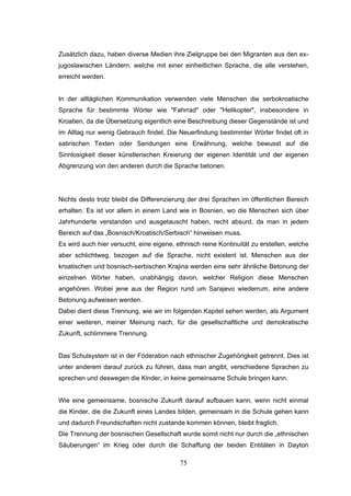 75
Zusätzlich dazu, haben diverse Medien ihre Zielgruppe bei den Migranten aus den ex-
jugoslawischen Ländern, welche mit einer einheitlichen Sprache, die alle verstehen,
erreicht werden.
In der alltäglichen Kommunikation verwenden viele Menschen die serbokroatische
Sprache für bestimmte Wörter wie "Fahrrad" oder "Helikopter", insbesondere in
Kroatien, da die Übersetzung eigentlich eine Beschreibung dieser Gegenstände ist und
im Alltag nur wenig Gebrauch findet. Die Neuerfindung bestimmter Wörter findet oft in
satirischen Texten oder Sendungen eine Erwähnung, welche bewusst auf die
Sinnlosigkeit dieser künstlerischen Kreierung der eigenen Identität und der eigenen
Abgrenzung von den anderen durch die Sprache betonen.
Nichts desto trotz bleibt die Differenzierung der drei Sprachen im öffentlichen Bereich
erhalten. Es ist vor allem in einem Land wie in Bosnien, wo die Menschen sich über
Jahrhunderte verstanden und ausgetauscht haben, recht absurd, da man in jedem
Bereich auf das „Bosnisch/Kroatisch/Serbisch“ hinweisen muss.
Es wird auch hier versucht, eine eigene, ethnisch reine Kontinuität zu erstellen, welche
aber schlichtweg, bezogen auf die Sprache, nicht existent ist. Menschen aus der
kroatischen und bosnisch-serbischen Krajina werden eine sehr ähnliche Betonung der
einzelnen Wörter haben, unabhängig davon, welcher Religion diese Menschen
angehören. Wobei jene aus der Region rund um Sarajevo wiederrum, eine andere
Betonung aufweisen werden.
Dabei dient diese Trennung, wie wir im folgenden Kapitel sehen werden, als Argument
einer weiteren, meiner Meinung nach, für die gesellschaftliche und demokratische
Zukunft, schlimmere Trennung.
Das Schulsystem ist in der Föderation nach ethnischer Zugehörigkeit getrennt. Dies ist
unter anderem darauf zurück zu führen, dass man angibt, verschiedene Sprachen zu
sprechen und deswegen die Kinder, in keine gemeinsame Schule bringen kann.
Wie eine gemeinsame, bosnische Zukunft darauf aufbauen kann, wenn nicht einmal
die Kinder, die die Zukunft eines Landes bilden, gemeinsam in die Schule gehen kann
und dadurch Freundschaften nicht zustande kommen können, bleibt fraglich.
Die Trennung der bosnischen Gesellschaft wurde somit nicht nur durch die „ethnischen
Säuberungen“ im Krieg oder durch die Schaffung der beiden Entitäten in Dayton
 