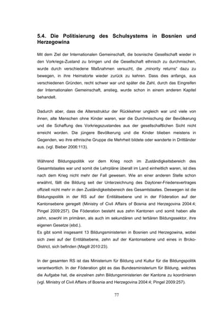77
5.4. Die Politisierung des Schulsystems in Bosnien und
Herzegowina
Mit dem Ziel der Internationalen Gemeinschaft, die bosnische Gesellschaft wieder in
den Vorkriegs-Zustand zu bringen und die Gesellschaft ethnisch zu durchmischen,
wurde durch verschiedene Maßnahmen versucht, die „minority returns“ dazu zu
bewegen, in ihre Heimatorte wieder zurück zu kehren. Dass dies anfangs, aus
verschiedenen Gründen, recht schwer war und später die Zahl, durch das Eingreifen
der Internationalen Gemeinschaft, anstieg, wurde schon in einem anderen Kapitel
behandelt.
Dadurch aber, dass die Altersstruktur der Rückkehrer ungleich war und viele von
ihnen, alte Menschen ohne Kinder waren, war die Durchmischung der Bevölkerung
und die Schaffung des Vorkriegszustandes aus der gesellschaftlichen Sicht nicht
erreicht worden. Die jüngere Bevölkerung und die Kinder blieben meistens in
Gegenden, wo ihre ethnische Gruppe die Mehrheit bildete oder wanderte in Drittländer
aus. (vgl. Bieber 2006:113).
Während Bildungspolitik vor dem Krieg noch im Zuständigkeitsbereich des
Gesamtstaates war und somit die Lehrpläne überall im Land einheitlich waren, ist dies
nach dem Krieg nicht mehr der Fall gewesen. Wie an einer anderen Stelle schon
erwähnt, fällt die Bildung seit der Unterzeichnung des Daytoner-Friedensvertrages
offiziell nicht mehr in den Zuständigkeitsbereich des Gesamtstaates. Deswegen ist die
Bildungspolitik in der RS auf der Entitätsebene und in der Föderation auf der
Kantonsebene geregelt (Ministry of Civil Affairs of Bosnia and Herzegovina 2004:4;
Pingel 2009:257). Die Föderation besteht aus zehn Kantonen und somit haben alle
zehn, sowohl im primären, als auch im sekundären und tertiären Bildungssektor, ihre
eigenen Gesetze (ebd.).
Es gibt somit insgesamt 13 Bildungsministerien in Bosnien und Herzegowina, wobei
sich zwei auf der Entitätsebene, zehn auf der Kantonsebene und eines in Brcko-
District, sich befinden (Magill 2010:23).
In der gesamten RS ist das Ministerium für Bildung und Kultur für die Bildungspolitik
verantwortlich. In der Föderation gibt es das Bundesministerium für Bildung, welches
die Aufgabe hat, die einzelnen zehn Bildungsministerien der Kantone zu koordinieren
(vgl. Ministry of Civil Affairs of Bosnia and Herzegovina 2004:4; Pingel 2009:257).
 