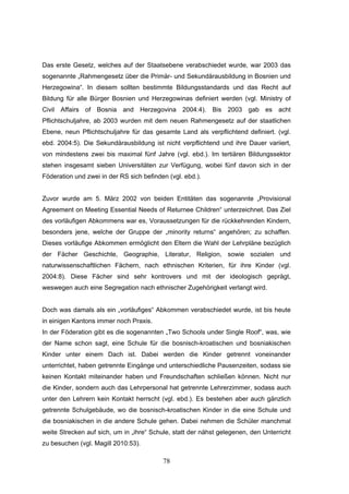78
Das erste Gesetz, welches auf der Staatsebene verabschiedet wurde, war 2003 das
sogenannte „Rahmengesetz über die Primär- und Sekundärausbildung in Bosnien und
Herzegowina“. In diesem sollten bestimmte Bildungsstandards und das Recht auf
Bildung für alle Bürger Bosnien und Herzegowinas definiert werden (vgl. Ministry of
Civil Affairs of Bosnia and Herzegovina 2004:4). Bis 2003 gab es acht
Pflichtschuljahre, ab 2003 wurden mit dem neuen Rahmengesetz auf der staatlichen
Ebene, neun Pflichtschuljahre für das gesamte Land als verpflichtend definiert. (vgl.
ebd. 2004:5). Die Sekundärausbildung ist nicht verpflichtend und ihre Dauer variiert,
von mindestens zwei bis maximal fünf Jahre (vgl. ebd.). Im tertiären Bildungssektor
stehen insgesamt sieben Universitäten zur Verfügung, wobei fünf davon sich in der
Föderation und zwei in der RS sich befinden (vgl. ebd.).
Zuvor wurde am 5. März 2002 von beiden Entitäten das sogenannte „Provisional
Agreement on Meeting Essential Needs of Returnee Children“ unterzeichnet. Das Ziel
des vorläufigen Abkommens war es, Voraussetzungen für die rückkehrenden Kindern,
besonders jene, welche der Gruppe der „minority returns“ angehören; zu schaffen.
Dieses vorläufige Abkommen ermöglicht den Eltern die Wahl der Lehrpläne bezüglich
der Fächer Geschichte, Geographie, Literatur, Religion, sowie sozialen und
naturwissenschaftlichen Fächern, nach ethnischen Kriterien, für ihre Kinder (vgl.
2004:8). Diese Fächer sind sehr kontrovers und mit der ideologisch geprägt,
weswegen auch eine Segregation nach ethnischer Zugehörigkeit verlangt wird.
Doch was damals als ein „vorläufiges“ Abkommen verabschiedet wurde, ist bis heute
in einigen Kantons immer noch Praxis.
In der Föderation gibt es die sogenannten „Two Schools under Single Roof“, was, wie
der Name schon sagt, eine Schule für die bosnisch-kroatischen und bosniakischen
Kinder unter einem Dach ist. Dabei werden die Kinder getrennt voneinander
unterrichtet, haben getrennte Eingänge und unterschiedliche Pausenzeiten, sodass sie
keinen Kontakt miteinander haben und Freundschaften schließen können. Nicht nur
die Kinder, sondern auch das Lehrpersonal hat getrennte Lehrerzimmer, sodass auch
unter den Lehrern kein Kontakt herrscht (vgl. ebd.). Es bestehen aber auch gänzlich
getrennte Schulgebäude, wo die bosnisch-kroatischen Kinder in die eine Schule und
die bosniakischen in die andere Schule gehen. Dabei nehmen die Schüler manchmal
weite Strecken auf sich, um in „ihre“ Schule, statt der nähst gelegenen, den Unterricht
zu besuchen (vgl. Magill 2010:53).
 