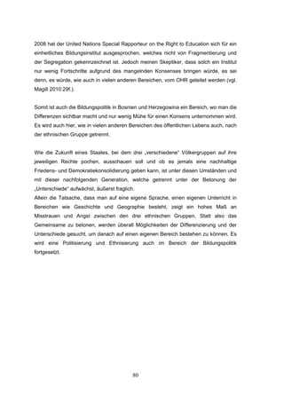 80
2008 hat der United Nations Special Rapporteur on the Right to Education sich für ein
einheitliches Bildungsinstitut ausgesprochen, welches nicht von Fragmentierung und
der Segregation gekennzeichnet ist. Jedoch meinen Skeptiker, dass solch ein Institut
nur wenig Fortschritte aufgrund des mangelnden Konsenses bringen würde, es sei
denn, es würde, wie auch in vielen anderen Bereichen, vom OHR geleitet werden (vgl.
Magill 2010:29f.).
Somit ist auch die Bildungspolitik in Bosnien und Herzegowina ein Bereich, wo man die
Differenzen sichtbar macht und nur wenig Mühe für einen Konsens unternommen wird.
Es wird auch hier, wie in vielen anderen Bereichen des öffentlichen Lebens auch, nach
der ethnischen Gruppe getrennt.
Wie die Zukunft eines Staates, bei dem drei „verschiedene“ Völkergruppen auf ihre
jeweiligen Rechte pochen, ausschauen soll und ob es jemals eine nachhaltige
Friedens- und Demokratiekonsolidierung geben kann, ist unter diesen Umständen und
mit dieser nachfolgenden Generation, welche getrennt unter der Betonung der
„Unterschiede“ aufwächst, äußerst fraglich.
Allein die Tatsache, dass man auf eine eigene Sprache, einen eigenen Unterricht in
Bereichen wie Geschichte und Geographie besteht, zeigt ein hohes Maß an
Misstrauen und Angst zwischen den drei ethnischen Gruppen. Statt also das
Gemeinsame zu betonen, werden überall Möglichkeiten der Differenzierung und der
Unterschiede gesucht, um danach auf einen eigenen Bereich bestehen zu können. Es
wird eine Politisierung und Ethnisierung auch im Bereich der Bildungspolitik
fortgesetzt.
 