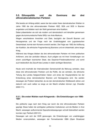 81
5.5. Ethnopolitik und die Dominanz der drei
ethnonationalistischen Parteien
Wie bereits am Anfang erklärt, waren bei den ersten freien demokratischen Wahlen im
Jahre 1990 die drei ethnonationalen Parteien HDZ, SDA und SDS in Bosnien
angetreten und bildeten nach der Wahl gemeinsam eine Koalition.
Dabei präsentierten sie sich als modern und demokratisch und kämpften gemeinsam
gegen die kommunistische Partei SRSJ von Ante Markovic.
Wegen verschiedener Ansichten und Ziele, bezüglich der Zukunft Bosnien und
Herzegowinas und der Frage nach der Unabhängigkeit vom jugoslawischen
Gesamtstaat, konnte kein Konsens erreicht werden. Die Folge war 1992 die Auflösung
der Koalition, die ethnische Fragmentierung Bosniens und ein dreieinhalb Jahre langer
Krieg.
Während des Krieges blieben die drei ethnonationalen Parteien mit ihren politischen
Anführern, eine der zentralen Akteure. Auch prägten sie mit ihren Vorstellungen von
einem zukünftigen bosnischen Staat, das Daytoner-Friedensabkommen und somit
auch letztendlich die Zukunft des Landes in vielen wichtigen Bereichen.
Heute wird innerhalb der Internationalen Gemeinschaft die Meinung vertreten, dass
diese drei ethnonationalen Parteien und die Politik, die sie vertreten, die ethnische
Teilung des Landes festgeschrieben haben und eines der Hauptprobleme bei der
Entwicklung eines demokratischen Bosnien und Herzegowina sind. Sie werden
deswegen als Problem betrachtet, da sie den demokratischen Wettbewerb stören und
dadurch sich auch selber so lange an der Macht erhalten können (vgl. Chandler
2000:111).
5.5.1. Die ersten Wahlen nach Kriegsende – Die Entwicklungen von 1996-
1997
Die politische Lage nach dem Krieg war durch die drei ethnonationalen Parteien
geprägt. Diese hatten die wichtigsten politischen Institutionen und die Medien in ihrer
Macht, weswegen aufkommende Oppositionsbewegungen schnell diskreditiert werden
konnten (vgl. Petritsch 2001:81).
Deswegen sah sich der OHR gezwungen, die Entwicklungen von unabhängigen
Medien voranzutreiben, weswegen der Fernsehsender OBN (Open Broadcast
 