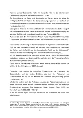 82
Network) und der Radiosender FERN, mit finanzieller Hilfe von der internationalen
Gemeinschaft, gegründet worden sind (Petritsch 2001:82).
Die Durchführung von freien und demokratischen Wahlen wurde als eines der
wichtigsten Schritte im Prozess der Demokratisierung angesehen und sollte als ein
Stabilisierungsfaktor der bosnischen Gesellschaft nach dem Krieg angesehen werden
(vgl. Dzihic 2009:209).
Doch gab es durchaus Bedenken und Kritik von der internationalen Seite, bezüglich
des Zeitpunktes der Wahlen, da der Krieg erst vor ein paar Monaten zu Ende ging und
somit die Konflikte noch immer bestehen würden (vgl. Petritsch 2001:82).
Auch von der Seite der ethnonationalen Akteure wurde der Zeitpunkt kritisiert und die
Durchführung der Wahlen für einen anderen Zeitpunkt verlangt (vgl. Dzihic 2009:210).
Doch war die Entscheidung, ob die Wahlen so schnell abgehalten werden sollten oder
nicht von zwei Gedanken abhängig. Auf der einen Seite bedeutete das Verschieben
der Wahlen auch die Fortführung der ethnonationalen Politik und des „Hate speach“,
was auch zu einer Konsolidierung ihrer Machtstrukturen führen könnte (ebd.).
Auf der anderen Seite könnte man durch Wahlen, die in Dayton festgeschriebenen
Institutionen aufbauen und deren gewählten Vertreter dann, die Verantwortung für ihr
Tun überlassen (Petritsch 2001:82).
Damit also der Demokratisierungsprozess weiter voran schreiten könne, wurden die
Wahlen für den 14. September 1996 festgesetzt.
September 1996 wurden die dreiköpfige Präsidentschaft, die Parlamente des
Gesamtstaates und der beiden Entitäten, das Amt des Präsidenten und
Vizepräsidenten der RS und die Kantone der Föderation, alle gleichzeitig gewählt
(Petritsch 2001:83).
Wie bereits erwähnt, sieht die Verfassung vor, dass die Präsidentschaft, jeweils aus
einem Bosniaken, einem Kroaten und einem Serben bestehen sollte.Die dreiköpfige
Präsidentschaft gewannen Alija Izetbegovic (SDA), Kresimir Zuban (HDZ) und
Momcilo Krajisnik (SDS) (ICG 1996:51)53
.
In der RS gewann Biljana Plavsic (SDS) das Amt des Präsidenten der RS mit 65%
aller Stimmen.
53
Zahlenmäßig sah das Ergebnis der dreiköpfigen Präsidentschaft folgendermaßen aus: Izetbegovic
bekam 724.733 Stimmen, Krajisnik 698.891 Stimmen und Zubak 297.976 Stimmen. Izetbegovic und
Zubak konnten mehr als 80% der Stimmen für sich gewinnen und Krajisnik kam auf insgesamt 67%, da
sein Kontrahent Mladen Ivanic fast 30% an Stimmen bekommen konnte (ICG 1996:51).
 