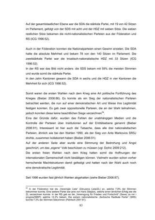 83
Auf der gesamtstaatlichen Ebene war die SDA die stärkste Partei, mit 19 von 42 Sitzen
im Parlament, gefolgt von der SDS mit acht und der HDZ mit sieben Sitze. Die sieben
restlichen Sitze bekamen die nicht-nationalistischen Parteien aus der Föderation und
RS (ICG 1996:52).
Auch in der Föderation konnten die Nationalparteien einen Gewinn erzielen. Die SDA
hatte die absolute Mehrheit und bekam 78 von den 140 Sitzen im Parlament. Die
zweitstärkste Partei war die kroatisch-nationalistische HDZ mit 33 Sitzen (ICG
1996:52).
In der RS war das Bild nicht anders: die SDS bekam mit 59% die meisten Stimmen
und wurde somit die stärkste Partei.
In den zehn Kantonen gewann die SDA in sechs und die HDZ in vier Kantonen die
Mehrheit für sich (ICG 1996:52).
Somit waren die ersten Wahlen nach dem Krieg eine Art politische Fortführung des
Krieges (Bieber 2006:86). Es konnte als ein Sieg der nationalistischen Parteien
betrachtet werden, die nun auf einer demokratischen Art und Weise ihre Legitimität
festigen konnten. Es gab zwar oppositionelle Parteien, die an der Wahl teilnahmen,
jedoch konnten diese keine beachtlichen Siege verzeichnen54
.
Eine der Gründe dafür, wurden das Fehlen der unabhängigen Medien und die
Kontrolle der Parteien über Institutionen auf der Entitätsebene genannt (Bieber
2006:91). Interessant ist hier auch die Tatsache, dass alle drei nationalistischen
Parteien, ähnlich wie bei den Wahlen 1990, als der Sieg von Ante Markovics SRSJ
drohte, zusammen kollaboriert haben (Bieber 2006:91).
Auf der anderen Seite aber wurde eine Stimmung der Bedrohung und Angst
geschnürt, um das „eigene“ Volk beschützen zu müssen (vgl. Dzihic 2009:212).
Die ersten freien Wahlen nach dem Krieg hatten somit die Hoffnungen der
internationalen Gemeinschaft nicht bestätigen können. Vielmehr wurden schon vorher
herrschende Machtstrukturen damit gefestigt und hatten nach der Wahl auch noch
eine demokratische Legitimität.
Seit 1996 wurden fast jährlich Wahlen abgehalten (siehe Bieber 2006:87).
54
In der Föderation trat die „Vereinigte Liste“ (Zdruzena Lista/ZL) an, welche 7,9% der Stimmen
bekommen konnte. Eine weitere Partei war jene von Haris Silajdzic, welche einen ähnlichen Erfolg wie die
ZL verzeichnen konnte. In der RS gab es die „Vereinigung für Frieden und Fortschritt“ (Savez za mir i
progres/SMIP), welche 12,2% bekam. Die extrem nationalistische „Serbische Radikale Partei“ (SRS)
konnte 7,3% der Stimmen bekommen (Petritsch 2001:91).
 