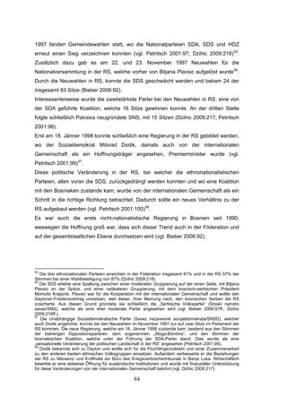 84
1997 fanden Gemeindewahlen statt, wo die Nationalparteien SDA, SDS und HDZ
erneut einen Sieg verzeichnen konnten (vgl. Petritsch 2001:97; Dzihic 2009:218)55
.
Zusätzlich dazu gab es am 22. und 23. November 1997 Neuwahlen für die
Nationalversammlung in der RS, welche vorher von Biljana Plavsic aufgelöst wurde56
.
Durch die Neuwahlen in RS, konnte die SDS geschwächt werden und bekam 24 der
insgesamt 83 Sitze (Bieber 2006:92).
Interessanterweise wurde die zweitstärkste Partei bei den Neuwahlen in RS, eine von
der SDA geführte Koalition, welche 16 Sitze gewinnen konnte. An der dritten Stelle
folgte schließlich Palvsics neugründete SNS, mit 15 Sitzen (Dzihic 2009:217; Petritsch
2001:98).
Erst am 18. Jänner 1998 konnte schließlich eine Regierung in der RS gebildet werden,
wo der Sozialdemokrat Milorad Dodik, damals auch von der internationalen
Gemeinschaft als ein Hoffnungsträger angesehen, Premierminister wurde (vgl.
Petritsch 2001:99)57
.
Diese politische Veränderung in der RS, bei welcher die ethnonationalistischen
Parteien, allen voran die SDS, zurückgedrängt werden konnten und wo eine Koalition
mit den Bosniaken zustande kam, wurde von der internationalen Gemeinschaft als ein
Schritt in die richtige Richtung betrachtet. Dadurch sollte ein neues Verhältnis zu der
RS aufgebaut werden (vgl. Petritsch 2001:100)58
.
Es war auch die erste nicht-nationalistische Regierung in Bosnien seit 1990,
weswegen die Hoffnung groß war, dass sich dieser Trend auch in der Föderation und
auf der gesamtstaatlichen Ebene durchsetzen wird (vgl. Bieber 2006:92).
55
Die drei ethnonationalen Parteien erreichten in der Föderation insgesamt 81% und in der RS 57% der
Stimmen bei einer Wahlbeteiligung von 87% (Dzihic 2009:218).
56
Die SDS erlebte eine Spaltung zwischen einer moderaten Gruppierung auf der einen Seite, mit Biljana
Plavsic an der Spitze, und einer radikaleren Gruppierung, mit dem bosnisch-serbischen Präsident
Momcilo Krajisnik. Plavsic war für die Kooperation mit der internationalen Gemeinschaft und wollte den
Daytoner-Friedensvertrag umsetzen, weil dieser, ihrer Meinung nach, den bosnischen Serben die RS
zusicherte. Aus diesen Grund gründete sie schließlich die „Serbische Volkspartei“ (Srpski narodni
savez/SNS), welche als eine eher moderate Partei angesehen wird (vgl. Bieber 2006:91ff.; Dzihic
2009:216ff.).
57
Die Unabhängige Sozialdemokratische Partei (Savez nezavesnik socijaldemokrata/SNSD), welcher
auch Dodik angehörte, konnte bei den Neuwahlen im November 1997 nur auf zwei Sitze im Parlament der
RS kommen. Die neue Regierung, welche am 18. Jänner 1998 zustande kam, bestand aus den Stimmen
der bisherigen Oppositionsparteien, dem sogenannten „Sloga-Bündnis“, und den Stimmen der
bosniakischen Koalition, welche unter der Führung der SDA-Partei stand. Dies wurde als eine
„sensationelle Veränderung der politischen Landschaft in der RS“ angesehen (Petritsch 2001:99).
58
Dodik bekannte sich zu Dayton und wollte sich für die Flüchtlingsrückkehr und einer Zusammenarbeit
zu den anderen beiden ethnischen Volksgruppen einsetzen. Außerdem verbesserte er die Beziehungen
der RS zu Milosevic und Eröffnete ein Büro des Kriegsverbrechertribunals in Banja Luka. Wirtschaftlich
bewirkte er eine teilweise Öffnung für ausländische Institutionen und wurde mit finanzieller Unterstützung
für diese Veränderungen von der internationalen Gemeinschaft belohnt (vgl. Dzihic 2009:217).
 
