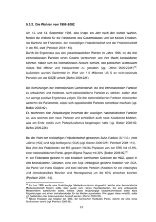 85
5.5.2. Die Wahlen von 1998-2002
Am 12. und 13. September 1998, also knapp ein Jahr nach den letzten Wahlen,
fanden die Wahlen für die Parlamente des Gesamtstaates und der beiden Entitäten,
der Kantone der Föderation, der dreiköpfigen Präsidentschaft und der Präsidentschaft
in der RS, statt (Petritsch 2001:115).
Durch die Ergebnisse aus den gesamtstaatlichen Wahlen im Jahre 1996, wo die drei
ethnonationalen Parteien einen Gewinn verzeichnen und ihre Macht konsolidieren
konnten, haben sich die internationalen Akteure bemüht, den politischen Wettbewerb
dieses Mal offener und transparenter zu gestalten (vgl. Dzihic 2009:224ff.)59
.
Außerdem wurden Sachmittel im Wert von 1,5 Millionen US $ an nicht-nationale
Parteien von der OSZE verteilt (Dzihic 2009:225).
Die Bemühungen der internationalen Gemeinschaft, die drei ethnonationalen Parteien
zu schwächen und moderate, nicht-nationalistische Parteien zu stärken, sollten aber
nur wenige positive Ergebnisse zeigen. Die drei nationalistischen Parteien dominierten
weiterhin die Parlamente, wobei sich oppositionelle Parteien bemerkbar machten (vgl.
Bieber 2006:92).
Es zeichneten sich Abspaltungen innerhalb der jeweiligen nationalistischen Parteien
ab, aus welchen sich neue Parteien und schließlich auch neue Koalitionen bildeten,
was am Ende positiv zum Parteipluralismus beigetragen hatte (vgl. Bieber 2006:92;
Dzihic 2009:226).
Bei der Wahl der dreiköpfigen Präsidentschaft gewannen Zivko Radisic (SP RS), Ante
Jelavic (HDZ) und Alija Izetbegovic (SDA) (vgl. Bieber 2006:92ff.; Petritsch 2001:115).
Das Amt des Präsidenten der RS gewann Nikola Poplasen von der SRS mit 43,9%,
einer nationalistischen Partei, gegen Biljana Plavsic mit 39% (Bieber 2006:92)60
.
In der Föderation gewann in den kroatisch dominierten Gebieten die HDZ, wobei in
den bosniakischen Gebieten, eine von Alija Izetbegovic geführte Koalition von SDA,
die Partei von Haris Silajdzic und zwei kleinere Parteien (Koalition für ein vereinigtes
und demokratisches Bosnien und Herzegowina) um die 60% erreichen konnten
(Petritsch 2001:115).
59
Im Juni 1998 wurde eine Unabhängige Medienkommission eingesetzt, welche eine demokratische
Medienlandschaft fördern sollte. Dies wurde vom Hohen Repräsentanten, der eine umfassende
Medienreform durchführen wollte, initiiert. Diese Unabhängige Medienkommission sollte klare
Regulierungen und einen Verhaltenskodex für die Medien ausarbeiten. Wer gegen diese verstößt, sollte
mit Geldstrafen oder Lizenzverlusten bestraft werden. (Dzihic 2009:225).
60
Nikola Poplasen war Mitglied der SRS, der Serbischen Radikalen Partei, welche die Idee eines
Großserbien vertritt (vgl. Petritsch 2001:98).
 