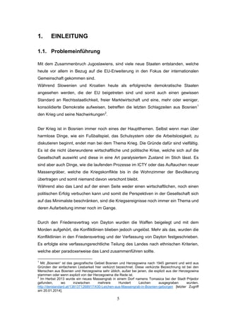 5
1. EINLEITUNG
1.1. Problemeinführung
Mit dem Zusammenbruch Jugoslawiens, sind viele neue Staaten entstanden, welche
heute vor allem in Bezug auf die EU-Erweiterung in den Fokus der internationalen
Gemeinschaft gekommen sind.
Während Slowenien und Kroatien heute als erfolgreiche demokratische Staaten
angesehen werden, die der EU beigetreten sind und somit auch einen gewissen
Standard an Rechtsstaatlichkeit, freier Marktwirtschaft und eine, mehr oder weniger,
konsolidierte Demokratie aufweisen, betreffen die letzten Schlagzeilen aus Bosnien1
den Krieg und seine Nachwirkungen2
.
Der Krieg ist in Bosnien immer noch eines der Hauptthemen. Selbst wenn man über
harmlose Dinge, wie ein Fußballspiel, das Schulsystem oder die Arbeitslosigkeit, zu
diskutieren beginnt, endet man bei dem Thema Krieg. Die Gründe dafür sind vielfältig.
Es ist die nicht überwundene wirtschaftliche und politische Krise, welche sich auf die
Gesellschaft auswirkt und diese in eine Art paralysiertem Zustand im Stich lässt. Es
sind aber auch Dinge, wie die laufenden Prozesse im ICTY oder das Auftauchen neuer
Massengräber, welche die Kriegskonflikte bis in die Wohnzimmer der Bevölkerung
übertragen und somit niemand davon verschont bleibt.
Während also das Land auf der einen Seite weder einen wirtschaftlichen, noch einen
politischen Erfolg verbuchen kann und somit die Perspektiven in der Gesellschaft sich
auf das Minimalste beschränken, sind die Kriegsereignisse noch immer ein Thema und
deren Aufarbeitung immer noch im Gange.
Durch den Friedensvertrag von Dayton wurden die Waffen beigelegt und mit dem
Morden aufgehört, die Konfliktlinien blieben jedoch ungelöst. Mehr als das, wurden die
Konfliktlinien in den Friedensvertrag und der Verfassung von Dayton festgeschrieben.
Es erfolgte eine verfassungsrechtliche Teilung des Landes nach ethnischen Kriterien,
welche aber paradoxerweise das Land zusammenführen sollte.
1
Mit „Bosnien“ ist das geografische Gebiet Bosnien und Herzegowina nach 1945 gemeint und wird aus
Gründen der einfacheren Lesbarkeit hier verkürzt bezeichnet. Diese verkürzte Bezeichnung ist bei den
Menschen aus Bosnien und Herzegowina sehr üblich, außer bei jenen, die explizit aus der Herzegowina
stammen oder wenn explizit von der Herzegowina die Rede ist.
2
Im Herbst 2013 wurde ein neues Massengrab in einem Dorf namens Tomasica bei der Stadt Prijedor
gefunden, wo inzwischen mehrere Hundert Leichen ausgegraben wurden.
http://derstandard.at/1381371268917/430-Leichen-aus-Massengrab-in-Bosnien-geborgen [letzter Zugriff
am 20.01.2014].
 