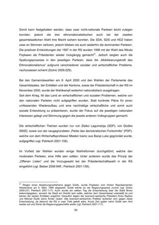 86
Somit kann festgehalten werden, dass zwar nicht-nationale Parteien leicht zulegen
konnten, jedoch die drei ethnonationalistischen auch bei der zweiten
gesamtstaatlichen Wahl ihre Macht sichern konnten. Die SDA, SDS und HDZ haben
zwar an Stimmen verloren, jedoch blieben sie auch weiterhin die dominanten Parteien.
Die positiven Entwicklungen der 1997 in der RS wurden 1998 mit der Wahl des Nikola
Poplasen als Präsidenten wieder rückgängig gemacht61
. Jedoch zeigten auch die
Spaltungsprozesse in den jeweiligen Parteien, dass die „Mobilisierungskraft des
Ethnonationalismus“ aufgrund verschiedener sozialer und wirtschaftlicher Probleme,
nachzulassen scheint (Dzihic 2009:229).
Bei den Gemeindewahlen am 8. April 2000 und den Wahlen der Parlamente des
Gesamtstaates, der Entitäten und der Kantone, sowie der Präsidentschaft in der RS im
November 2000, wurde der Wahlkampf weiterhin nationalistisch ausgetragen.
Seit dem Krieg, litt das Land an wirtschaftlichen und sozialen Problemen, welche von
den nationalen Parteien nicht aufgegriffen wurden. Statt konkrete Pläne für einen
umfassenden Wiederaufbau und eine nachhaltige wirtschaftliche und somit auch
soziale Entwicklung zu präsentieren, wurde der Fokus auf die jeweiligen nationalen
Interessen gelegt und Stimmung gegen die jeweils anderen Volksgruppen gemacht.
Die wirtschaftlichen Themen wurden nur von Zlatko Lagumdzija (SDP), von Dodiks
SNSD, sowie von der neugegründeten „Partei des demokratischen Fortschritts“ (PDP),
welche von dem Wirtschaftsprofessor Mladen Ivanic aus Banja Luka gegründet wurde,
aufgegriffen (vgl. Petritsch 2001:158).
Im Vorfeld der Wahlen wurden einige Wahlreformen durchgeführt, welche den
moderaten Parteien, eine Hilfe sein sollten. Unter anderem wurde das Prinzip der
„Offenen Listen“ und die Vorzugswahl bei der Präsidentschaftswahl in der RS
eingeführt (vgl. Bieber 2006:94ff.; Petritsch 2001:158).
61
Wegen eines Absetzungsverfahrens gegen Dodik, wurde Poplasen vom Hohen Repräsentanten
Westendorp am 5. März 1999 abgesetzt. Dodik kehrte an die Regierungsspitze zurück (vgl. Dzihic
2009:231; Petritsch 2001:117). Auch wurde am selben Tag die Entscheidung über die Stadt Brcko
bekanntgegeben, wonach die Stadt ein Distrikt sein sollte, welcher dem Gesamtstaat unterstellt ist und
keinen der beiden Entitäten angehört. Daraufhin legten der bosnisch-serbische Präsident Zivko Radisic
und Milorad Dodik seine Ämter nieder. Alle bosnisch-serbischen Politiker äußerten sich gegen diese
Entscheidung, da dadurch die RS in zwei Teile geteilt wäre. Kurze Zeit später nahm Dodik sein Amt
wieder auf und führte die Regierungsgeschäfte weiter (vgl. Petritsch 2001:117).
 