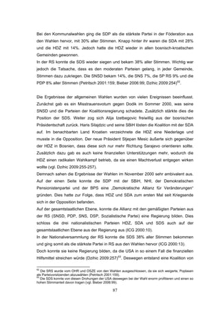 87
Bei den Kommunalwahlen ging die SDP als die stärkste Partei in der Föderation aus
den Wahlen hervor, mit 30% aller Stimmen. Knapp hinter ihr waren die SDA mit 28%
und die HDZ mit 14%. Jedoch hatte die HDZ wieder in allen bosnisch-kroatischen
Gemeinden gewonnen.
In der RS konnte die SDS wieder siegen und bekam 38% aller Stimmen. Wichtig war
jedoch die Tatsache, dass es den moderaten Parteien gelang, in jeder Gemeinde,
Stimmen dazu zukriegen. Die SNSD bekam 14%, die SNS 7%, die SP RS 9% und die
PDP 8% aller Stimmen (Petritsch 2001:159; Bieber 2006:99; Dzihic 2009:254)62
.
Die Ergebnisse der allgemeinen Wahlen wurden von vielen Ereignissen beeinflusst.
Zunächst gab es ein Misstrauensvotum gegen Dodik im Sommer 2000, was seine
SNSD und die Parteien der Koalitionsregierung schadete. Zusätzlich stärkte dies die
Position der SDS. Weiter zog sich Alija Izetbegovic freiwillig aus der bosnischen
Präsidentschaft zurück. Haris Silajdzic und seine SBiH lösten die Koalition mit der SDA
auf. Im benachbarten Land Kroatien verzeichnete die HDZ eine Niederlage und
musste in die Opposition. Der neue Präsident Stjepan Mesic äußerte sich gegenüber
der HDZ in Bosnien, dass diese sich nur mehr Richtung Sarajevo orientieren sollte.
Zusätzlich dazu gab es auch keine finanziellen Unterstützungen mehr, wodurch die
HDZ einen radikalen Wahlkampf betrieb, da sie einen Machtverlust entgegen wirken
wollte (vgl. Dzihic 2009:255-257).
Demnach sahen die Ergebnisse der Wahlen im November 2000 sehr ambivalent aus.
Auf der einen Seite konnte die SDP mit der SBiH, NHI, der Demokratischen
Pensionistenpartei und der BPS eine „Demokratische Allianz für Veränderungen“
gründen. Dies hatte zur Folge, dass HDZ und SDA zum ersten Mal seit Kriegsende
sich in der Opposition befanden.
Auf der gesamtstaatlichen Ebene, konnte die Allianz mit den gemäßigten Parteien aus
der RS (SNSD, PDP, SNS, DSP, Sozialistische Partei) eine Regierung bilden. Dies
schloss die drei nationalistischen Parteien HDZ, SDA und SDS auch auf der
gesamtstaatlichen Ebene aus der Regierung aus (ICG 2000:10).
In der Nationalversammlung der RS konnte die SDS 38% aller Stimmen bekommen
und ging somit als die stärkste Partei in RS aus den Wahlen hervor (ICG 2000:13).
Doch konnte sie keine Regierung bilden, da die USA in so einem Fall die finanziellen
Hilfsmittel streichen würde (Dzihic 2009:257)63
. Deswegen entstand eine Koalition von
62
Die SRS wurde vom OHR und OSZE von den Wahlen ausgeschlossen, da sie sich weigerte, Poplasen
als Parteivorsitzenden abzuwählen (Petritsch 2001:159).
63
Die SDS konnte von diesen Drohungen der USA deswegen bei der Wahl enorm profitieren und einen so
hohen Stimmanteil davon tragen (vgl. Bieber 2006:99).
 