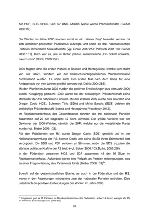 88
der PDP, SDS, SPRS, und der DNS. Mladen Ivanic wurde Premierminister (Bieber
2006:99).
Die Wahlen im Jahre 2000 konnten somit als ein „kleiner Sieg“ bewertet werden, da
sich allmählich politischer Pluralismus aufzeigte und somit die drei nationalistischen
Parteien immer mehr herausforderte (vgl. Dzihic 2009:253; Petritsch 2001:160; Bieber
2006:101). Doch war es, wie es Dzihic präzise ausformulierte „Ein Schritt vorwärts,
zwei zurück“ (Dzihic 2009:257).
2002 folgten dann die ersten Wahlen in Bosnien und Herzegowina, welche nicht mehr
von der OSZE, sondern von der bosnisch-herzegowinischen Wahlkommission
durchgeführt wurden. Es sollte auch zum ersten Mal nach dem Krieg, für eine
Amtsperiode von vier Jahren gewählt werden (vgl. Dzihic 2009:265).
Mit den Wahlen im Jahre 2002 wurden die positiven Entwicklungen aus dem Jahr 2000
wieder rückgängig gemacht. 2000 waren bei der dreiköpfigen Präsidentschaft keine
Mitglieder der drei nationalen Parteien. Mit den Wahlen 2002 wurde dies geändert und
Dragan Covic (HDZ), Sulejman Tihic (SDA) und Mirko Sarovic (SDS) bildeten die
dreiköpfige Präsidentschaft (Bosnia and Herzegovina Presidency 2012).
Im Repräsentantenhaus des Gesamtstaates konnten die drei nationalen Parteien
zusammen auf 20 der insgesamt 42 Sitze kommen. Der größte Verlierer war der
Gewinner der 2000-Wahlen, nämlich die SDP, welche nur die viertstärkste Partei
wurde (vgl. Bieber 2006:102).
Für den Präsidenten der RS wurde Dragan Cavic (SDS) gewählt und in der
Nationalversammlung der RS, konnte Dodik und seine SNSD ihren Stimmanteil fast
verdoppeln. Die SDS und PDP verloren an Stimmen, wobei die SDS trotzdem die
stärkste politische Kraft in der RS bleib (vgl. Bieber 2006:103; Dzihic 2009:266).
In der Föderation gewannen HDZ und SDA zusammen 48 der 98 Sitze im
Repräsentantenhaus. Außerdem waren eine Vielzahl an Parteien miteingezogen, was
zu einer Fragmentierung des Parlaments führte (Bieber 2006:103)64
.
Sowohl auf der gesamtstaatlichen Ebene, als auch in der Föderation und der RS,
waren in den Regierungen mindestens zwei der nationalen Parteien enthalten. Dies
unterbrach die positiven Entwicklungen der Wahlen im Jahre 2000.
64
Insgesamt gab es 18 Parteien im Repräsentantenhaus der Föderation, wobei 14 davon weniger als 3%
an Stimmen bekamen (Bieber 2006:103).
 