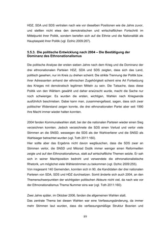 89
HDZ, SDA und SDS vertraten nach wie vor dieselben Positionen wie die Jahre zuvor,
und stellten nicht etwa den demokratischen und wirtschaftlichen Fortschritt im
Mittelpunkt ihrer Politik, sondern beriefen sich auf die Ethnie und die Nationalität als
Hauptaspekt ihrer Politik (vgl. Dzihic 2009:267).
5.5.3. Die politische Entwicklung nach 2004 – Die Bestätigung der
Dominanz des Ethnonationalismus
Die politische Analyse der ersten sieben Jahre nach dem Krieg und die Dominanz der
drei ethnonationalen Parteien HDZ, SDA und SDS zeigten, dass sich das Land,
politisch gesehen, nur im Kreis zu drehen scheint. Die strikte Trennung der Politik bzw.
ihrer Adressanten anhand der ethnischen Zugehörigkeit scheint eine Art Fortsetzung
des Krieges mit demokratisch legitimen Mitteln zu sein. Die Tatsache, dass diese
Politik von den Wählern gewählt und daher erwünscht wurde, macht die Sache nur
noch schwieriger. Es wurden die ersten, wichtigen, Wahlen nach Kriegsende
ausführlich beschrieben. Dabei kann man, zusammengefasst, sagen, dass sich zwar
politischer Widerstand zeigen konnte, die drei ethnonationalen Partei aber seit 1990
ihre Macht immer wieder halten konnten.
2004 fanden Kommunalwahlen statt, bei der die nationalen Parteien wieder einen Sieg
verzeichnen konnten. Jedoch verzeichnete die SDS einen Verlust und verlor viele
Stimmen an die SNSD, weswegen die SDS als der Wahlverlierer und die SNSD als
Wahlsieger betrachtet wurden (vgl. Toth 2011:160).
Hier sollte aber das Ergebnis nicht davon wegtäuschen, dass die SDS zwar an
Stimmen verlor, die SNSD und Milorad Dodik immer weniger einen Reformwillen
zeigte und auf den Ethnonationalismus, statt auf wirtschaftliche Themen setzte. Er sah
sich in seiner Machtposition bedroht und verwendete die ethnonationalistische
Rhetorik, um möglichst viele Wählerstimmen zu bekommen (vgl. Dzihic 2009:255).
Von insgesamt 140 Gemeinden, konnten sich in 90, die Kandidaten der drei nationalen
Parteien von SDA, SDS und HDZ durchsetzen. Somit änderte sich auch 2004, an den
Themenschwerpunkten der wichtigsten politischen Akteure nicht viel, da nach wie vor
der Ethnonationalismus Thema Nummer eins war (vgl. Toth 2011:160).
Zwei Jahre später, im Oktober 2006, fanden die allgemeinen Wahlen statt.
Das zentrale Thema bei diesen Wahlen war eine Verfassungsänderung, da immer
mehr Stimmen laut wurden, dass die verfassungsmäßige Struktur Bosnien und
 