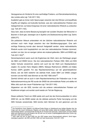90
Herzegowinas ein Hindernis für eine nachhaltige Friedens- und Demokratieentwicklung
des Landes wäre (vgl. Toth 2011:162).
Zusätzlich gab es immer mehr Spannungen zwischen den drei Ethnien und bewaffnete
Angriffe auf religiöse und kulturelle Symbole, was den nationalistischen Parteien eine
Gelegenheit bot, auf diese Ereignisse mit einer nationalistischen Rhetorik zu antworten
(vgl. Toth 2011:163).
Dazu kam, dass es keine Besserung bezüglich der sozialen Situation der Menschen in
Bosnien in Sicht gab, weswegen sie in Apathie und Desillusionierung fielen (vgl. Dzihic
2009:277).
Die politischen Akteure antworteten mit der üblichen nationalistischen Rhetorik und
schürten noch mehr Angst zwischen den drei Bevölkerungsgruppen. Eine sehr
wichtige Änderung konnte aber dennoch festgestellt werden: diese nationalistische
Rhetorik wurde nicht hauptsächlich von den drei nationalistischen Parteien dominiert,
sondern von den, bis vor wenigen Jahren als moderat geltenden, SBiH und SNSD (vgl.
Toth 2011:163)65
.
Dementsprechend waren auch die Ergebnisse der Wahl, denn als Wahlsieger gingen
die SBiH und SNSD hervor. Die drei nationalistischen Parteien HDZ, SDA und SDS
hatten Verluste verzeichnet, welche sich auch bei der Wahl zum Staatspräsidium
zeigten. Es wurden Haris Silajdzic (SBiH), Nebojsa Radmanovic (SNSD) und Zeljko
Komsic (SDP) gewählt. Für das Repräsentantenhaus auf der gesamtstaatlichen
Ebene, war die SDA weiterhin die stärkste Kraft, wobei SBiH und SNSD zulegen
konnten und die HDZ viele Stimmen an die HDZ 1990 verlor66
.
Ziemlich ähnlich sah es auch in dem Repräsentantenhaus der Föderation aus. In der
Nationalversammlung der RS wurde die SNSD die stimmstärkste Partei und stellte mit
Milan Jelic auch den neuen Präsidenten (vgl. Toth 2011:164).
Abgesehen von der SDS, konnten sich die anderen nationalistischen Parteien auf
Koalitionen einigen und wurden somit wieder ein Teil der Regierung.
Dieser politische Trend von 2006 setzte sich auch bei den Kommunalwahlen im Jahre
2008 fort, wo die SNSD wieder als die stärkste serbische Partei hervorging und die
SDS Verluste verzeichnete. SDA konnte mehr Stimmen für sich gewinnen und die
65
Die Parteiführer Haris Silajdzic und Milorad Dodik führten im Wahlkampf eine heftige Debatte über die
Frage nach der neuen Verfassung. Silajdzic und seine SBiH wollten dabei die Entitäten auflösen und den
Gesamtstaat stärken und bezeichnete die RS als ein Produkt des Genozids, wobei Dodik und seine SNSD
dabei eine Bedrohung für die Existenz der RS sah und mit einem Unabhängigkeitsreferendum drohe (vgl.
Toth 2011:163; Dzihic 2009:273).
66
HDZ 1990 hat sich im April 2006 von der HDZ wegen eines Personalstreits getrennt. Somit lagen,
ideologisch gesehen, die HDZ und HDZ 1990 nicht weit auseinander (Toth 2011:163).
 