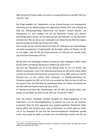 91
HDZ, konnte ihre Position halten und verlor nur wenige Stimmen an die HDZ 1990 (vgl.
Toth 2011:168).
Die Frage bezüglich der Staatlichkeit und der Zukunft Bosnien und Herzegowinas
dominierte auch die Wahlkampagnen der allgemeinen Wahlen 2010. Hier kritisierte die
HDZ die verfassungsmäßige Bestimmung von Dayton, wonach Bosnien und
Herzegowina nur zwei Entitäten hat und die bosnischen Kroaten sich dadurch
benachteiligt fühlen würden, da ihrer Meinung nach, die Föderation von den Bosniaken
dominiert wird. Wie die Jahre zuvor, verlangten auch dieses Mal die HDZ eine eigene,
bosnisch-kroatische Entität (vgl. Gromes 2011:589).
Auch wurden auf der bosnisch-serbischen Seite die Institutionen des Gesamtstaates
und seine Kompetenzen in Frage gestellt. Die Bosniaken griffen die Existenz der RS
an und sagten, dass die RS auf Kriegsverbrechen und Genozid sich berufen würde
(vgl. European Commission 2010:9).
Bei der Wahl des dreiköpfigen Präsidiums gewannen Bakir Izetbegovic (SDA), Zeljko
Komsic (SDP) und Nebojsa Radmanovic (SNSD) (vgl. Izbori 2010).
Das Amt des Präsidenten der RS konnte Milorad Dodik für sich mit 50,52% aller
Stimmen entscheiden. Auch in der Nationalversammlung der RS konnte Dodiks SNSD
mit 38% den höchsten Stimmanteil für sich gewinnen und die SDS, welche auf 18,97%
Stimmen kam, an den zweiten Platz verdrängen. Im Repräsentantenhaus der
Föderation gewann die SDP mit 24,53% und versetzte die SDA mit ihren 20,22% an
den zweiten Platz. Die HDZ blieb die viertstärkste Partei mit 10,64% und konnte trotz
der HDZ 1990 ihre Position halten (vgl. Izbori 2010).
Im Repräsentantenhaus des Gesamtstaates war die SDP die stärkste Partei, dicht
gefolgt von der SNSD, der SDA und der HDZ (vgl. Gromes 2011:590)67
.
Nach den Wahlen entstanden Konflikte bezüglich der Regierungsbildung auf der
Föderations- und der Gesamtstaatsebene. Es äußerte sich auch von der bosnisch-
kroatischen Seite die Kritik gegenüber dem kroatisch-gewählten Präsidenten Zeljko
Komsic (SDP). Die Vorwürfe waren, dass die Bosniaken für Komsic gestimmt hätten
und er nur deswegen für das Amt des bosnisch-kroatischen Präsidenten gewählt
wurde. Auch wurde die SNSD und Dodik durch die Wahlerfolge sowohl in der RS, als
67
Die SDP und SNSD bekamen jeweils acht Sitze im Parlament, die SDA sieben, die SDS vier und die
HDZ nur drei (Gromes 2011:590).
 
