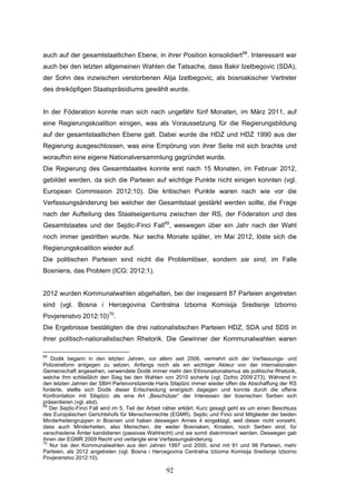 92
auch auf der gesamtstaatlichen Ebene, in ihrer Position konsolidiert68
. Interessant war
auch bei den letzten allgemeinen Wahlen die Tatsache, dass Bakir Izetbegovic (SDA),
der Sohn des inzwischen verstorbenen Alija Izetbegovic, als bosniakischer Vertreter
des dreiköpfigen Staatspräsidiums gewählt wurde.
In der Föderation konnte man sich nach ungefähr fünf Monaten, im März 2011, auf
eine Regierungskoalition einigen, was als Voraussetzung für die Regierungsbildung
auf der gesamtstaatlichen Ebene galt. Dabei wurde die HDZ und HDZ 1990 aus der
Regierung ausgeschlossen, was eine Empörung von ihrer Seite mit sich brachte und
woraufhin eine eigene Nationalversammlung gegründet wurde.
Die Regierung des Gesamtstaates konnte erst nach 15 Monaten, im Februar 2012,
gebildet werden, da sich die Parteien auf wichtige Punkte nicht einigen konnten (vgl.
European Commission 2012:10). Die kritischen Punkte waren nach wie vor die
Verfassungsänderung bei welcher der Gesamtstaat gestärkt werden sollte, die Frage
nach der Aufteilung des Staatseigentums zwischen der RS, der Föderation und des
Gesamtstaates und der Sejdic-Finci Fall69
, weswegen über ein Jahr nach der Wahl
noch immer gestritten wurde. Nur sechs Monate später, im Mai 2012, löste sich die
Regierungskoalition wieder auf.
Die politischen Parteien sind nicht die Problemlöser, sondern sie sind, im Falle
Bosniens, das Problem (ICG: 2012:1).
2012 wurden Kommunalwahlen abgehalten, bei der insgesamt 87 Parteien angetreten
sind (vgl. Bosna i Hercegovina Centralna Izborna Komisija Sredisnje Izborno
Povjerenstvo 2012:10)70
.
Die Ergebnisse bestätigten die drei nationalistischen Parteien HDZ, SDA und SDS in
ihrer politisch-nationalistischen Rhetorik. Die Gewinner der Kommunalwahlen waren
68
Dodik begann in den letzten Jahren, vor allem seit 2006, vermehrt sich der Verfassungs- und
Polizeireform entgegen zu setzen. Anfangs noch als ein wichtiger Akteur von der internationalen
Gemeinschaft angesehen, verwendete Dodik immer mehr den Ethnonationalismus als politische Rhetorik,
welche ihm schließlich den Sieg bei den Wahlen von 2010 sicherte (vgl. Dzihic 2009:273). Während in
den letzten Jahren der SBiH Parteivorsitzende Haris Silajdzic immer wieder offen die Abschaffung der RS
forderte, stellte sich Dodik dieser Entscheidung energisch dagegen und konnte durch die offene
Konfrontation mit Silajdzic als eine Art „Beschützer“ der Interessen der bosnischen Serben sich
präsentieren (vgl. ebd).
69
Der Sejdic-Finci Fall wird im 5. Teil der Arbeit näher erklärt. Kurz gesagt geht es um einen Beschluss
des Europäischen Gerichtshofs für Menschenrechte (EGMR). Sejdic und Finci sind Mitglieder der beiden
Minderheitengruppen in Bosnien und haben deswegen Annex 4 eingeklagt, weil dieser nicht vorsieht,
dass auch Minderheiten, also Menschen, die weder Bosniaken, Kroaten, noch Serben sind, für
verschiedene Ämter kandidieren (passives Wahlrecht) und sie somit diskriminiert werden. Deswegen gab
ihnen der EGMR 2009 Recht und verlangte eine Verfassungsänderung.
70
Nur bei den Kommunalwahlen aus den Jahren 1997 und 2000, sind mit 91 und 98 Parteien, mehr
Parteien, als 2012 angetreten (vgl. Bosna i Hercegovina Centralna Izborna Komisija Sredisnje Izborno
Povjerenstvo 2012:10).
 