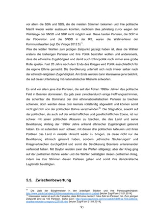 93
vor allem die SDA und SDS, die die meisten Stimmen bekamen und ihre politische
Macht wieder weiter ausbauen konnten, nachdem dies jahrelang zuvor wegen der
Wahlsiege der SNSD und SDP nicht möglich war. Diese beiden Parteien, die SDP in
der Föderation und die SNSD in der RS, waren die Wahlverlierer der
Kommunalwahlen (vgl. Du Vinage 2012:5)71
.
Was die letzten Wahlen zum jetzigen Zeitpunkt gezeigt haben ist, dass die Wähler
erstens die bisherigen Parteien und ihre Politik bestrafen wollten und andererseits,
dass die ethnische Zugehörigkeit und damit auch Ethnopolitik noch immer eine große
Rolle spielen. Fast 20 Jahre nach dem Ende des Krieges wird Politik ausschließlich für
die eigene Ethnie gemacht. Die Bevölkerung unterteilt sich noch immer selber nach
der ethnisch-religiösen Zugehörigkeit. Am Ende werden dann klarerweise jene belohnt,
die auf diese Unterteilung mit nationalistischer Rhetorik antworten.
Es sind vor allem jene drei Parteien, die seit den frühen 1990er Jahren das politische
Feld in Bosnien dominieren. Es gab zwar zwischendurch einige Hoffnungsschimmer,
die scheinbar die Dominanz der drei ethnonationalistischen Parteien zu brechen
schienen, doch werden diese drei niemals vollständig abgewählt und können somit
nicht gänzlich von der politischen Bühne verschwinden72
. Die Stagnation, sowohl auf
der politischen, als auch auf der wirtschaftlichen und gesellschaftlichen Ebene, ist nur
schwer mit jenen politischen Akteuren zu brechen, die das Land und seine
Bevölkerung Anfang der 1990er Jahre anhand ethnischer Zugehörigkeit getrennt
haben. Es ist außerdem auch schwer, mit diesen drei politischen Akteuren und ihren
Politiken das Land in vielerlei Hinsicht weiter zu bringen, da diese nicht nur die
Bevölkerung ethnisch getrennt haben, sondern „ethnische Säuberungen“ und
Kriegsverbrechen durchgeführt und somit die Bevölkerung Bosniens untereinander
verfeindet haben. Mit Dayton wurden zwar die Waffen stillgelegt, aber der Krieg ging
auf der politischen Bühne weiter und die Wähler bestätigten diesen politischen Krieg,
indem sie ihre Stimmen diesen Parteien gaben und somit ihre demokratische
Legitimität bestätigten.
5.5. Zwischenbewertung
71
Die Liste der Bürgermeister in den jeweiligen Städten und ihre Parteizugehörigkeit:
http://www.gobih.ba/vijest/336/lista-nacelnika-u-bih-koje-ste-vi-izabrali [letzter Zugriff am 21.01.2014].
72
Interessant dabei ist auch die Tatsache, dass BiH eine ziemlich hohe Zahl an Parteien hat. Zum jetzigen
Zeitpunkt sind es 183 Parteien. Siehe auch: http://www.nezavisne.com/novosti/bih/BiH-sa-183-politicke-
stranke-rekorder-u-regionu-227181.html [letzter Zugriff am 21.01.2014].
 