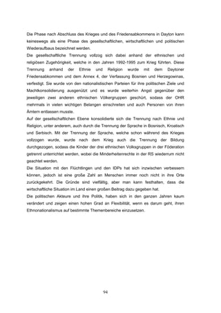 94
Die Phase nach Abschluss des Krieges und des Friedensabkommens in Dayton kann
keineswegs als eine Phase des gesellschaftlichen, wirtschaftlichen und politischen
Wiederaufbaus bezeichnet werden.
Die gesellschaftliche Trennung vollzog sich dabei anhand der ethnischen und
religiösen Zugehörigkeit, welche in den Jahren 1992-1995 zum Krieg führten. Diese
Trennung anhand der Ethnie und Religion wurde mit dem Daytoner
Friedensabkommen und dem Annex 4, der Verfassung Bosnien und Herzegowinas,
verfestigt. Sie wurde von den nationalistischen Parteien für ihre politischen Ziele und
Machtkonsolidierung ausgenützt und es wurde weiterhin Angst gegenüber den
jeweiligen zwei anderen ethnischen Völkergruppen geschürt, sodass der OHR
mehrmals in vielen wichtigen Belangen einschreiten und auch Personen von ihren
Ämtern entlassen musste.
Auf der gesellschaftlichen Ebene konsolidierte sich die Trennung nach Ethnie und
Religion, unter anderem, auch durch die Trennung der Sprache in Bosnisch, Kroatisch
und Serbisch. Mit der Trennung der Sprache, welche schon während des Krieges
vollzogen wurde, wurde nach dem Krieg auch die Trennung der Bildung
durchgezogen, sodass die Kinder der drei ethnischen Volksgruppen in der Föderation
getrennt unterrichtet werden, wobei die Minderheitenrechte in der RS wiederrum nicht
geachtet werden.
Die Situation mit den Flüchtlingen und den IDPs hat sich inzwischen verbessern
können, jedoch ist eine große Zahl an Menschen immer noch nicht in ihre Orte
zurückgekehrt. Die Gründe sind vielfältig, aber man kann festhalten, dass die
wirtschaftliche Situation im Land einen großen Beitrag dazu gegeben hat.
Die politischen Akteure und ihre Politik, haben sich in den ganzen Jahren kaum
verändert und zeigen einen hohen Grad an Flexibilität, wenn es darum geht, ihren
Ethnonationalismus auf bestimmte Themenbereiche einzusetzen.
 