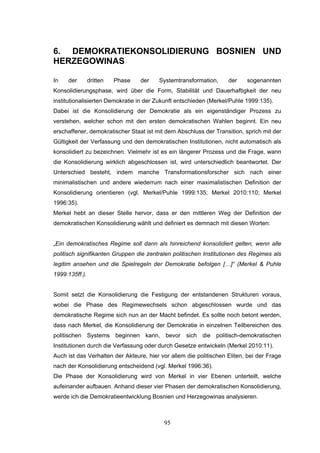 95
6. DEMOKRATIEKONSOLIDIERUNG BOSNIEN UND
HERZEGOWINAS
In der dritten Phase der Systemtransformation, der sogenannten
Konsolidierungsphase, wird über die Form, Stabilität und Dauerhaftigkeit der neu
institutionalisierten Demokratie in der Zukunft entschieden (Merkel/Puhle 1999:135).
Dabei ist die Konsolidierung der Demokratie als ein eigenständiger Prozess zu
verstehen, welcher schon mit den ersten demokratischen Wahlen beginnt. Ein neu
erschaffener, demokratischer Staat ist mit dem Abschluss der Transition, sprich mit der
Gültigkeit der Verfassung und den demokratischen Institutionen, nicht automatisch als
konsolidiert zu bezeichnen. Vielmehr ist es ein längerer Prozess und die Frage, wann
die Konsolidierung wirklich abgeschlossen ist, wird unterschiedlich beantwortet. Der
Unterschied besteht, indem manche Transformationsforscher sich nach einer
minimalistischen und andere wiederrum nach einer maximalistischen Definition der
Konsolidierung orientieren (vgl. Merkel/Puhle 1999:135; Merkel 2010:110; Merkel
1996:35).
Merkel hebt an dieser Stelle hervor, dass er den mittleren Weg der Definition der
demokratischen Konsolidierung wählt und definiert es demnach mit diesen Worten:
„Ein demokratisches Regime soll dann als hinreichend konsolidiert gelten, wenn alle
politisch signifikanten Gruppen die zentralen politischen Institutionen des Regimes als
legitim ansehen und die Spielregeln der Demokratie befolgen […]“ (Merkel & Puhle
1999:135ff.).
Somit setzt die Konsolidierung die Festigung der entstandenen Strukturen voraus,
wobei die Phase des Regimewechsels schon abgeschlossen wurde und das
demokratische Regime sich nun an der Macht befindet. Es sollte noch betont werden,
dass nach Merkel, die Konsolidierung der Demokratie in einzelnen Teilbereichen des
politischen Systems beginnen kann, bevor sich die politisch-demokratischen
Institutionen durch die Verfassung oder durch Gesetze entwickeln (Merkel 2010:11).
Auch ist das Verhalten der Akteure, hier vor allem die politischen Eliten, bei der Frage
nach der Konsolidierung entscheidend (vgl. Merkel 1996:36).
Die Phase der Konsolidierung wird von Merkel in vier Ebenen unterteilt, welche
aufeinander aufbauen. Anhand dieser vier Phasen der demokratischen Konsolidierung,
werde ich die Demokratieentwicklung Bosnien und Herzegowinas analysieren.
 