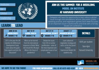 Institutes
for
Global
Leadership
join us this summer for a weeklong
Model UN Institute
at Harvard University
Delegates will have the opportunity to learn about a global
issue through mini-simulations, lecture, discussion, public
speaking practice, and negotiation games! Each week focusses
on an important issue in world events and ends with a full day
Model UN Conference.Learn to lead
June 22-26
Human Rights
Grades 7-12
July 13-17
Global Health
Grades 7-12
august 3-7
Advanced diplomacy
Grades 9-12
July 27-31
International Security
Grades 7-12
For more information call us at (617) 482-4587 or View www.unagb.org
2015 is the year the UN
rewrites the Millennium
Development Goals.
Learn about the goals
from experts and join the
discussion!
What can be learned
from the international
response to Ebola? What
role should the UN play?
What is the future of
pandemics?
Debate the issues
from ISIS to nuclear
proliferation - some of
the most important and
complicated issues of our
time.
Learn advanced
negotiation strategy and
tactics at this fast paced
institute.
Experienced Model UN
students only.
details
$595 per student
9am-4pm
Harvard University
we hope to see you there!
 