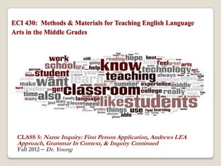 ECI 430: Methods & Materials for Teaching English Language
Arts in the Middle Grades




 CLASS 5: Name Inquiry: First Person Application, Andrews LEA
 Approach, Grammar In Context, & Inquiry Continued
 Fall 2012 – Dr. Young
 