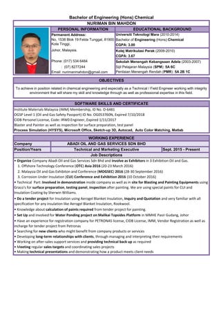 Institute Materials Malaysia (IMM) Membership, ID No. O-6481
OGSP Level 1 (Oil and Gas Safety Passport) ID No. OG053760N, Expired 7/10/2018
CIDB Personel License, Code: IRW0 Engineer, Expired 1/11/2017
Blaster and Painter as well as inspection for surface preparation, test panel
Company
Position/Years Sept. 2015 - Present
• Organize Company Abadi Oil and Gas Services Sdn Bhd and involve as Exhibitors in 3 Exhibition Oil and Gas.
2. Malaysia Oil and Gas Exhibiton and Conference (MOGSEC) 2016 (28-30 September 2016)
• Set Up and involved for Water Ponding project on Malikai Topsides Platform in MMHE Pasir Gudang, Johor
• Developing long-term relationships with clients, through managing and interpreting their requirements
• Working on after-sales support services and providing technical back up as required
• Meeting regular sales targets and coordinating sales projects
• Making technical presentations and demonstrating how a product meets client needs
Johor, Malaysia.
WORKING EXPERIENCE
SOFTWARE SKILLS AND CERTIFICATE
Job Descriptions
• Searching for new clients who might benefit from company products or services
NURIMAN BIN MAHDON
OBJECTIVES
To achieve in position related in chemical engineering and especially as a Technical / Field Engineer working with integrity
environment that will share my skill and knowledge through as well as professional expertise in this field.
Bachelor of Engineering (Hons) Chemical
EDUCATIONAL BACKGROUND
Permanent Address: Universiti Teknologi Mara (2010-2014)
Penilaian Menengah Rendah (PMR): 5A 2B 1C
Sekolah Menengah Kebangsaan Adela (2003-2007)
Bachelor of Engineering (Hons) Chemical
CGPA: 3.00
Kolej Matrikulasi Perak (2008-2010)
CGPA: 3.67
Sijil Pelajaran Malaysia (SPM): 5A 6C
Phone: (017) 534 6484
Email: nurimanmahdon@gmail.com
PERSONAL INFORMATION
No, 1538 Blok 19 Felda Tunggal, 81900
Kota Tinggi,
: (07) 8277244
Process Simulation (HYSYS), Microsoft Office, Sketch-up 3D, Autocad, Auto Color Matching, Matlab
1. Offshore Technology Conference (OTC) Asia 2016 (20-23 March 2016)
• Do a tender project for Insulation using Aerogel Blanket Insulation, Inquiry and Quotation and very familiar with all
specification for any insulation like Aerogel Blanket Insulation, Rookwool.
• Knowledge about calculation of paints required from tender project for painting.
• Technical Part: Involved in demonstration inside company as well as in site for Blasting and Painting Equipments using
Graco's for surface preparation, testing panel, inspection after painting. We are using special paints for CUI and
Insulation Coating by Sherwin Williams.
3. Corrosion Under Insulation (CUI) Conference and Exhibition 2016 (10 October 2016)
• Have an experience for registration company for PETRONAS license, CIDB License, IMM, Vendor Registration as well as
incharge for tender project from Petronas
Technical and Marketing Executive
ABADI OIL AND GAS SERVICES SDN BHD
 