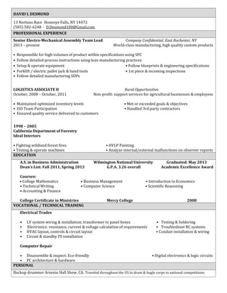 DAVID L DESMOND
13 Nortons Race Honeoye Falls, NY 14472
(585) 582-6248 · D.Desmond100@Gmail.com
PROFESSIONAL EXPERIENCE
Senior Electro-Mechanical Assembly Team Lead Company Confidential, East Rochester, NY
2013 – present World-class manufacturing, high quality custom products
• Responsible for high volumes of product within specifications using SPC
• Follow detailed process instructions using lean manufacturing practices
• Setup & operate equipment • Follow blueprints & engineering specifications
• Forklift / electric pallet jack & hand tools • 1st piece & incoming inspections
• Follow detailed manufacturing SOPs
LOGISTICS ASSOCIATE II Rural Opportunities
October, 2008 – October, 2011 Non-profit: support services for agricultural businesses & employees
• Maintained optimized inventory levels • Met or exceeded goals & objectives
• ISO Team Participation • Handled 3rd party contractors
• Ensured quality service delivered to customers
1998 – 2005
California Department of Forestry
Ideal Interiors
• Fighting wildland forest fires • HVLP Painting
• Testing & operate machines • Analyze internal/external malfunctions on observer reports
EDUCATION
A.S. in Business Administration Wilmington National University Graduated: May 2013
Dean’s List: Fall 2011, Spring 2013 G.P.A. 3.26 overall Academic Excellence Award
Courses:
• College Mathematics • Business Management • Introduction to Economics
• Technical Writing • Computer Science • Scientific Reasoning
• Accounting & Finance
College Certificate in Ministries Mercy College 2008
VOCATIONAL / TECHNICAL TRAINING
Electrical Trades
• LV system wiring & installation; transformer to panel boxes • Testing & Soldering
• Electronics: resistance, current & voltage calculation of requirements • Troubleshoot RC systems
• HVAC layout, controls & circuit layout • Conduit installation & wiring
• Circuit & standby PS installation
Computer Repair
• Disassemble & inspect: Eco-friendly • Digital electronics & logic circuits
• PC architecture & hardware
PERSONAL
Backup drummer Arsenio Hall Show, CA. Traveled throughout the US in drum & bugle corps to national competitions.
 