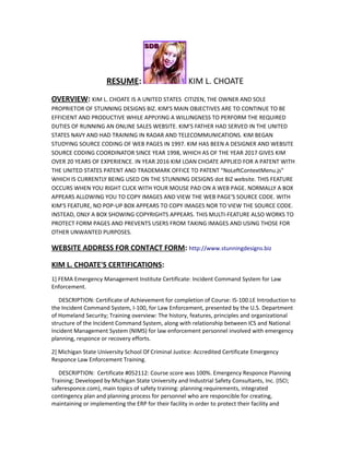 RESUME: KIM L. CHOATE
OVERVIEW: KIM L. CHOATE IS A UNITED STATES CITIZEN, THE OWNER AND SOLE
PROPRIETOR OF STUNNING DESIGNS BIZ. KIM'S MAIN OBJECTIVES ARE TO CONTINUE TO BE
EFFICIENT AND PRODUCTIVE WHILE APPLYING A WILLINGNESS TO PERFORM THE REQUIRED
DUTIES OF RUNNING AN ONLINE SALES WEBSITE. KIM'S FATHER HAD SERVED IN THE UNITED
STATES NAVY AND HAD TRAINING IN RADAR AND TELECOMMUNICATIONS. KIM BEGAN
STUDYING SOURCE CODING OF WEB PAGES IN 1997. KIM HAS BEEN A DESIGNER AND WEBSITE
SOURCE CODING COORDINATOR SINCE YEAR 1998, WHICH AS OF THE YEAR 2017 GIVES KIM
OVER 20 YEARS OF EXPERIENCE. IN YEAR 2016 KIM LOAN CHOATE APPLIED FOR A PATENT WITH
THE UNITED STATES PATENT AND TRADEMARK OFFICE TO PATENT "NoLeftContextMenu.js"
WHICH IS CURRENTLY BEING USED ON THE STUNNING DESIGNS dot BIZ website. THIS FEATURE
OCCURS WHEN YOU RIGHT CLICK WITH YOUR MOUSE PAD ON A WEB PAGE. NORMALLY A BOX
APPEARS ALLOWING YOU TO COPY IMAGES AND VIEW THE WEB PAGE'S SOURCE CODE. WITH
KIM'S FEATURE, NO POP-UP BOX APPEARS TO COPY IMAGES NOR TO VIEW THE SOURCE CODE.
INSTEAD, ONLY A BOX SHOWING COPYRIGHTS APPEARS. THIS MULTI-FEATURE ALSO WORKS TO
PROTECT FORM PAGES AND PREVENTS USERS FROM TAKING IMAGES AND USING THOSE FOR
OTHER UNWANTED PURPOSES.
WEBSITE ADDRESS FOR CONTACT FORM: http://www.stunningdesigns.biz
KIM L. CHOATE'S CERTIFICATIONS:
1] FEMA Emergency Management Institute Certificate: Incident Command System for Law
Enforcement.
DESCRIPTION: Certificate of Achievement for completion of Course: IS-100.LE Introduction to
the Incident Command System, I-100, for Law Enforcement, presented by the U.S. Department
of Homeland Security; Training overview: The history, features, principles and organizational
structure of the Incident Command System, along with relationship between ICS and National
Incident Management System (NIMS) for law enforcement personnel involved with emergency
planning, responce or recovery efforts.
2] Michigan State University School Of Criminal Justice: Accredited Certificate Emergency
Responce Law Enforcement Training.
DESCRIPTION: Certificate #052112: Course score was 100%. Emergency Responce Planning
Training; Developed by Michigan State University and Industrial Safety Consultants, Inc. (ISCI;
saferesponce.com), main topics of safety training: planning requirements, integrated
contingency plan and planning process for personnel who are responcible for creating,
maintaining or implementing the ERP for their facility in order to protect their facility and
 
