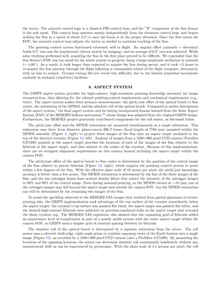 the motor. The azimuth control logic is a classical PID control loop, and the ”X” component of the Sun Sensor
is the sole input. This control loop operates mostly independently from the elevation control loop, and begins
seeking the Sun at a speed of about 0.5◦
/s once the boom is at the proper elevation. Once the Sun enters the
FOV, the azimuth control loop adjusts the motor as needed to maintain tracking of the Sun.
The pointing control system functioned extremely well in ﬂight. An angular oﬀset (azimuth + elevation)
below 0.5◦
rms was the requirement (driven mostly by imaging), and an average of 0.2◦
rms was achieved. While
solar tracking performed well, acquiring the Sun in the ﬁrst place proved to be diﬃcult. We concluded that the
Sun Sensor’s FOV was too small for the whole system to properly damp a large-amplitude oscillation in azimuth
(∼ ±90◦
). As a result, it took longer than expected to acquire the Sun during ascent, and it took ∼5 hours to
re-acquire the Sun partway through the ﬂight following a commanded reboot of the ﬂight computer, fortunately
with no loss to science. Ground testing did not reveal this diﬃculty due to the limited azimuthal movements
available in enclosed (wind-free) facilities.
8. ASPECT SYSTEM
The GRIPS aspect system provides the high-cadence, high-resolution pointing knowledge necessary for image
reconstruction, thus allowing for the relaxed pointing-control requirements and mechanical requirements (e.g.,
twist). The aspect system makes three primary measurements: the pitch/yaw oﬀset of the optical bench to Sun
center, the orientation of the MPRM, and the absolute roll of the optical bench. Compared to earlier descriptions
of the aspect system,2
the ﬁnal aspect system and its testing incorporated lessons learned from the Solar Aspect
System (SAS) of the HEROES balloon instrument,16
whose design was adapted from the original GRIPS design.
Furthermore, the HEROES project graciously contributed components for the roll sensor, as discussed below.
The pitch/yaw oﬀset and the MPRM orientation are measured simultaneously in a single subsystem. This
subsystem uses three 3-cm diameter plano-convex BK-7 lenses (focal length of 7780 mm) mounted within the
MPRM assembly (Figure 4, right) to project three images of the Sun onto an aspect target mounted to the
top of the detector cryostat (Figure 14, left). Analysis of images from a 1280×960 pixel CCD camera (Prosilica
GT1290) pointed at the aspect target provides the locations of each of the images of the Sun relative to the
ﬁducials in the aspect target, and thus relative to the center of the cryostat. Because of this implementation,
there are no stringent alignment requirements on this camera beyond including the aspect target within the
camera FOV.
The pitch/yaw oﬀset of the optical bench to Sun center is determined by the position of the central image
of the Sun relative to precise ﬁducials (Figure 14, right), which requires the pointing control system to point
within a few degrees of the Sun. With the eﬀective plate scale of 16 arcsec per pixel, the pitch/yaw knowledge
accuracy is better than a few arcsec. The MPRM orientation is determined by the line of the three images of the
Sun, and the two outrigger lenses have neutral density ﬁlters that reduce the intensity of the outrigger images
to 90% and 80% of the central image. Even during nominal pointing, as the MPRM rotates at ∼10 rpm, one of
the outrigger images may fall beyond the aspect target and outside the camera FOV, but the MPRM orientation
can still be determined by the remaining two images of the Sun.
To avoid the speckling observed in the HEROES SAS images that resulted from partial glossiness of screen-
printing inks, the GRIPS implementation took advantage of the top surface of the cryostat immediately below
the aspect target: the cryostat’s top surface was painted ﬂat black, the aspect target was painted ﬂat white, and
the desired high-contrast ﬁducials were achieved via precision-machined holes in the aspect target that revealed
the black cryostat top. The HEROES SAS experience also showed that the expanding grid of ﬁducials added
an unnecessary level of complication as part of a mostly stable system with the entire aspect target within the
camera FOV, so GRIPS used a simpler grid of constant spacing between its ﬁducials.
The absolute roll of the optical bench is determined by a separate subsystem from the above. The roll
sensor uses a silvered, knife-edge, right-angle prism to combine opposing views of the Earth horizon into a single
image (Figure 15), as recorded by a 1280×960 pixel CCD camera (also a ProSilica GT1290). By measuring the
locations of the opposing horizons, the sensor can determine absolute roll continuously indeﬁnitely without any
measurement drift as can be experienced by gyroscopes. With the plate scale of 1.1 arcmin per pixel, the roll
 