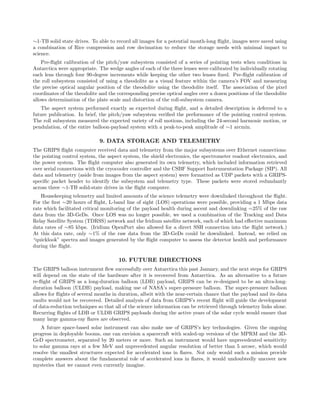 ∼1-TB solid state drives. To able to record all images for a potential month-long ﬂight, images were saved using
a combination of Rice compression and row decimation to reduce the storage needs with minimal impact to
science.
Pre-ﬂight calibration of the pitch/yaw subsystem consisted of a series of pointing tests when conditions in
Antarctica were appropriate. The wedge angles of each of the three lenses were calibrated by individually rotating
each lens through four 90-degree increments while keeping the other two lenses ﬁxed. Pre-ﬂight calibration of
the roll subsystem consisted of using a theodolite as a visual feature within the camera’s FOV and measuring
the precise optical angular position of the theodolite using the theodolite itself. The association of the pixel
coordinates of the theodolite and the corresponding precise optical angles over a dozen positions of the theodolite
allows determination of the plate scale and distortion of the roll-subsystem camera.
The aspect system performed exactly as expected during ﬂight, and a detailed description is deferred to a
future publication. In brief, the pitch/yaw subsystem veriﬁed the performance of the pointing control system.
The roll subsystem measured the expected variety of roll motions, including the 24-second harmonic motion, or
pendulation, of the entire balloon-payload system with a peak-to-peak amplitude of ∼1 arcmin.
9. DATA STORAGE AND TELEMETRY
The GRIPS ﬂight computer received data and telemetry from the major subsystems over Ethernet connections:
the pointing control system, the aspect system, the shield electronics, the spectrometer readout electronics, and
the power system. The ﬂight computer also generated its own telemetry, which included information retrieved
over serial connections with the cryocooler controller and the CSBF Support Instrumentation Package (SIP). All
data and telemetry (aside from images from the aspect system) were formatted as UDP packets with a GRIPS-
speciﬁc packet header to identify the subsystem and telemetry type. These packets were stored redundantly
across three ∼1-TB solid-state drives in the ﬂight computer.
Housekeeping telemetry and limited amounts of the science telemetry were downlinked throughout the ﬂight.
For the ﬁrst ∼20 hours of ﬂight, L-band line of sight (LOS) operations were possible, providing a 1 Mbps data
rate which facilitated critical monitoring of the payload health during ascent and downlinking ∼25% of the raw
data from the 3D-GeDs. Once LOS was no longer possible, we used a combination of the Tracking and Data
Relay Satellite System (TDRSS) network and the Iridium satellite network, each of which had eﬀective maximum
data rates of ∼85 kbps. (Iridium OpenPort also allowed for a direct SSH connection into the ﬂight network.)
At this data rate, only ∼1% of the raw data from the 3D-GeDs could be downlinked. Instead, we relied on
“quicklook” spectra and images generated by the ﬂight computer to assess the detector health and performance
during the ﬂight.
10. FUTURE DIRECTIONS
The GRIPS balloon instrument ﬂew successfully over Antarctica this past January, and the next steps for GRIPS
will depend on the state of the hardware after it is recovered from Antarctica. As an alternative to a future
re-ﬂight of GRIPS as a long-duration balloon (LDB) payload, GRIPS can be re-designed to be an ultra-long-
duration balloon (ULDB) payload, making use of NASA’s super-pressure balloon. The super-pressure balloon
allows for ﬂights of several months in duration, albeit with the near-certain chance that the payload and its data
vaults would not be recovered. Detailed analysis of data from GRIPS’s recent ﬂight will guide the development
of data-reduction techniques so that all of the science information can be retrieved through telemetry links alone.
Recurring ﬂights of LDB or ULDB GRIPS payloads during the active years of the solar cycle would ensure that
many large gamma-ray ﬂares are observed.
A future space-based solar instrument can also make use of GRIPS’s key technologies. Given the ongoing
progress in deployable booms, one can envision a spacecraft with scaled-up versions of the MPRM and the 3D-
GeD spectrometer, separated by 20 meters or more. Such an instrument would have unprecedented sensitivity
to solar gamma rays at a few MeV and unprecedented angular resolution of better than 5 arcsec, which would
resolve the smallest structures expected for accelerated ions in ﬂares. Not only would such a mission provide
complete answers about the fundamental role of accelerated ions in ﬂares, it would undoubtedly uncover new
mysteries that we cannot even currently imagine.
 