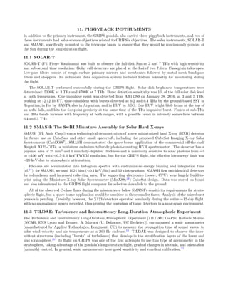 11. PIGGYBACK INSTRUMENTS
In addition to the primary instrument, the GRIPS gondola also carried three piggyback instruments, and two of
these instruments had solar-science objectives related to GRIPS’s objectives. The solar instruments, SOLAR-T
and SMASH, speciﬁcally mounted to the telescope boom to ensure that they would be continuously pointed at
the Sun during the long-duration ﬂight.
11.1 SOLAR-T
SOLAR-T (PI: Pierre Kaufmann) was built to observe the full-disk Sun at 3 and 7 THz with high sensitivity
and sub-second time resolution. Golay cell detectors are placed at the foci of two 7.6 cm Cassegrain telescopes.
Low-pass ﬁlters consist of rough surface primary mirrors and membranes followed by metal mesh band-pass
ﬁlters and choppers. Its redundant data acquisition system included Iridium telemetry for monitoring during
the ﬂight.
The SOLAR-T performed successfully during the GRIPS ﬂight. Solar disk brightness temperatures were
determined: 5300K at 3 THz and 4700K at 7 THz. Burst detection sensitivity was 1% of the full solar disk level
at both frequencies. One impulsive event was detected from AR14289 on January 28, 2016, at 3 and 7 THz,
peaking at 12:12:10 UT, time-coincident with bursts detected at 0.2 and 0.4 THz by the ground-based SST in
Argentina, in Hα by HASTA also in Argentina, and in EUV by SDO. One EUV bright blob forms at the top of
an arch, falls, and hits the footpoint precisely at the same time of the THz impulsive burst. Fluxes at sub-THz
and THz bands increase with frequency at both ranges, with a possible break in intensity somewhere between
0.4 and 3 THz.
11.2 SMASH: The SwRI Miniature Assembly for Solar Hard X-rays
SMASH (PI: Amir Caspi) was a technological demonstration of a new miniaturized hard X-ray (HXR) detector
for future use on CubeSats and other small spacecraft, including the proposed CubeSat Imaging X-ray Solar
Spectrometer (CubIXSS?
). SMASH demonstrated the space-borne application of the commercial oﬀ-the-shelf
Amptek X123-CdTe, a miniature cadmium telluride photon-counting HXR spectrometer. The detector has a
physical area of 25 mm2
and 1 mm fully-depleted thickness and is nominally sensitive to solar photons from ∼5
to ∼100 keV with ∼0.5–1.0 keV FWHM resolution, but for the GRIPS ﬂight, the eﬀective low-energy limit was
∼20 keV due to atmospheric attenuation.
Photons are accumulated into histogram spectra with customizable energy binning and integration time
(cf.17
); for SMASH, we used 1024 bins (∼0.1 keV/bin) and 10 s integrations. SMASH ﬂew two identical detectors
for redundancy and increased collecting area. The supporting electronics (power, CPU) were largely build-to-
print using the Miniature X-ray Solar Spectrometer (MinXSS;18
) CubeSat design. Data was stored on board
and also telemetered to the GRIPS ﬂight computer for selective downlink to the ground.
All of the observed C-class ﬂares during the mission were below SMASH’s sensitivity requirements for strato-
spheric ﬂight, but a space-borne application would be sensitive to these smaller ﬂares. Analysis of the microburst
periods is pending. Crucially, however, the X123 detectors operated nominally during the entire ∼12-day ﬂight,
with no anomalies or upsets recorded, thus proving the operation of these detectors in a near-space environment.
11.3 TILDAE: Turbulence and Intermittency Long-Duration Atmospheric Experiment
The Turbulence and Intermittency Long-Duration Atmospheric Experiment [TILDAE: Co-PIs: Raﬀaele Marino
(NCAR, ENS Lyon) and Bennett A. Maruca (U. Delaware, UC Berkeley)], encompassed a sonic anemometer
(manufactured by Applied Technologies, Longmont, CO) to measure the propagation time of sound waves, to
infer wind velocity and air temperature at a 200 Hz cadence.19
TILDAE was designed to observe the inter-
mittent structures (including ”bursts” of turbulence) that develop in the stratiﬁcation layers of the lower and
mid stratosphere.20
Its ﬂight on GRIPS was one of the ﬁrst attempts to use this type of anemometer in the
stratosphere, taking advantage of the gondola’s long-duration ﬂight, gradual changes in altitude, and orientation
(azimuth) control. In general, sonic anemometers have good sensitivity and excellent calibration.21
 