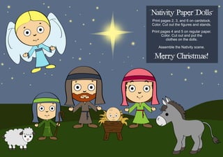 Nativity Paper Dolls 
Print pages 2, 3, and 6 on cardstock. Color. Cut out the figures and stands. 
Print pages 4 and 5 on regular paper. Color. Cut out and put the 
clothes on the dolls. 
Assemble the Nativity scene. 
Merry Christmas!  