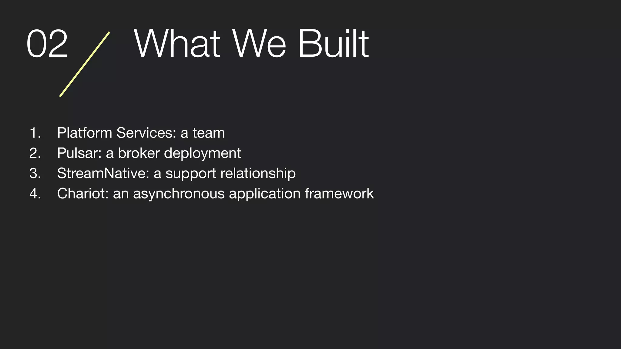 02 What We Built
1. Platform Services: a team
2. Pulsar: a broker deployment
3. StreamNative: a support relationship
4. Chariot: an asynchronous application framework
 