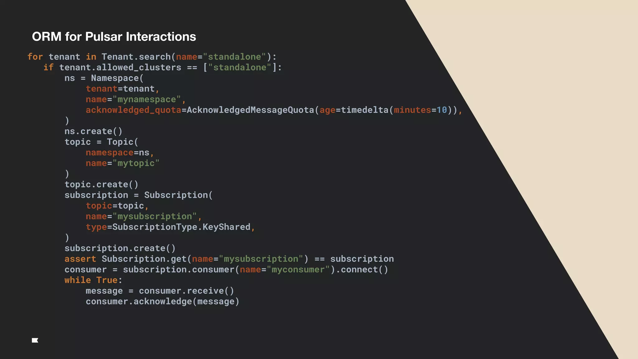 ORM for Pulsar Interactions
for tenant in Tenant.search(name="standalone"):
if tenant.allowed_clusters == ["standalone"]:
ns = Namespace(
tenant=tenant,
name="mynamespace",
acknowledged_quota=AcknowledgedMessageQuota(age=timedelta(minutes=10)),
)
ns.create()
topic = Topic(
namespace=ns,
name="mytopic"
)
topic.create()
subscription = Subscription(
topic=topic,
name="mysubscription",
type=SubscriptionType.KeyShared,
)
subscription.create()
assert Subscription.get(name="mysubscription") == subscription
consumer = subscription.consumer(name="myconsumer").connect()
while True:
message = consumer.receive()
consumer.acknowledge(message)
 