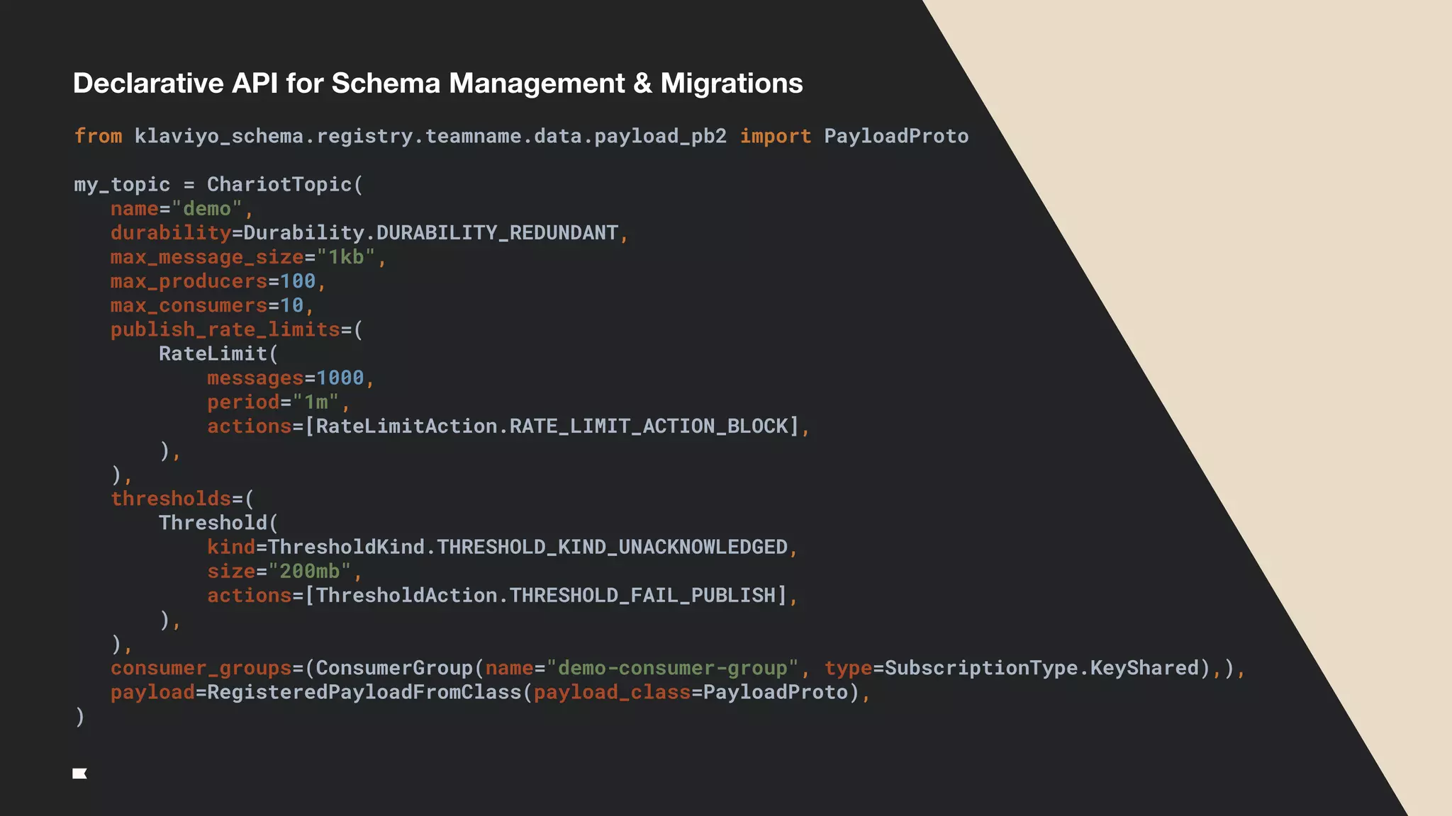 Declarative API for Schema Management & Migrations
from klaviyo_schema.registry.teamname.data.payload_pb2 import PayloadProto
my_topic = ChariotTopic(
name="demo",
durability=Durability.DURABILITY_REDUNDANT,
max_message_size="1kb",
max_producers=100,
max_consumers=10,
publish_rate_limits=(
RateLimit(
messages=1000,
period="1m",
actions=[RateLimitAction.RATE_LIMIT_ACTION_BLOCK],
),
),
thresholds=(
Threshold(
kind=ThresholdKind.THRESHOLD_KIND_UNACKNOWLEDGED,
size="200mb",
actions=[ThresholdAction.THRESHOLD_FAIL_PUBLISH],
),
),
consumer_groups=(ConsumerGroup(name="demo-consumer-group", type=SubscriptionType.KeyShared),),
payload=RegisteredPayloadFromClass(payload_class=PayloadProto),
)
 