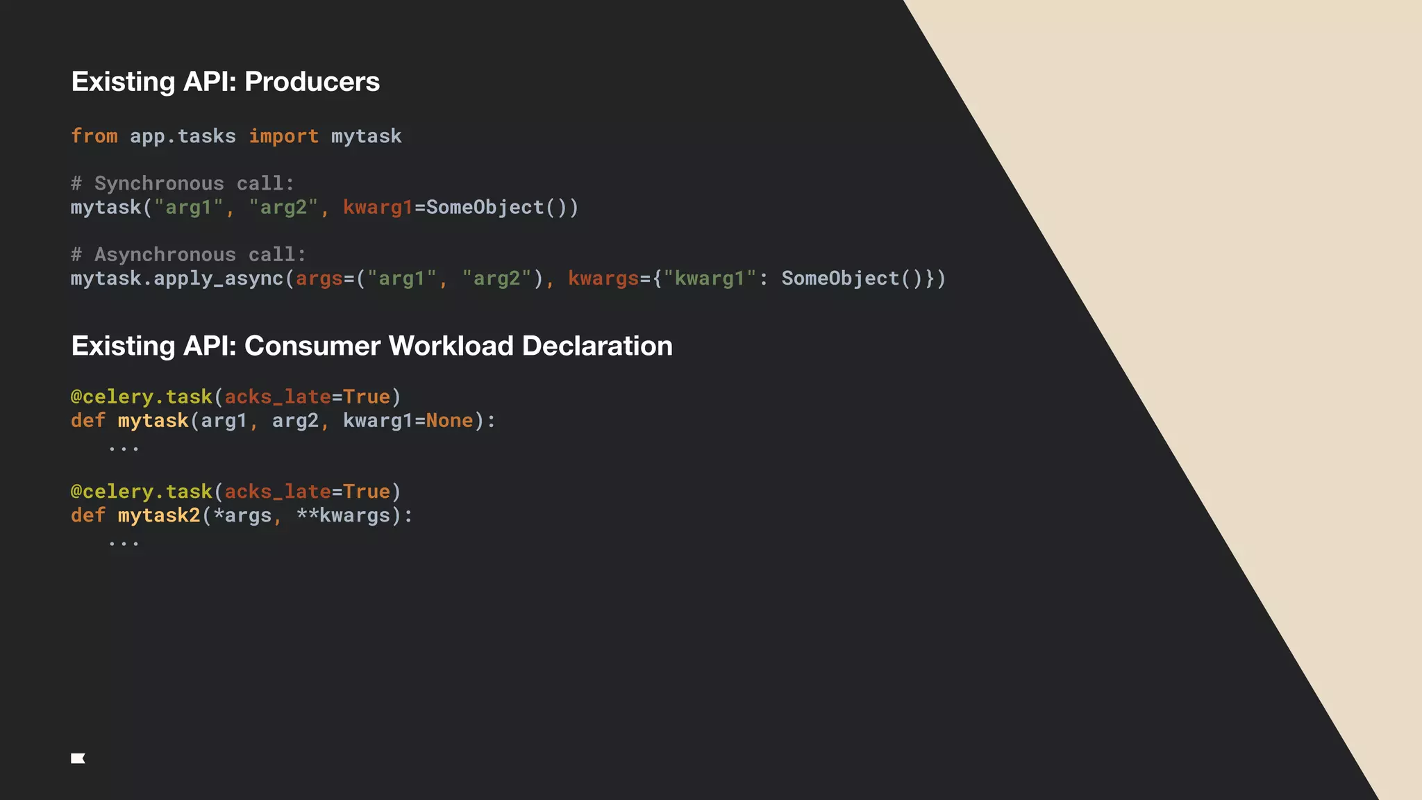 Existing API: Producers
from app.tasks import mytask
# Synchronous call:
mytask("arg1", "arg2", kwarg1=SomeObject())
# Asynchronous call:
mytask.apply_async(args=("arg1", "arg2"), kwargs={"kwarg1": SomeObject()})
@celery.task(acks_late=True)
def mytask(arg1, arg2, kwarg1=None):
...
@celery.task(acks_late=True)
def mytask2(*args, **kwargs):
...
Existing API: Consumer Workload Declaration
 