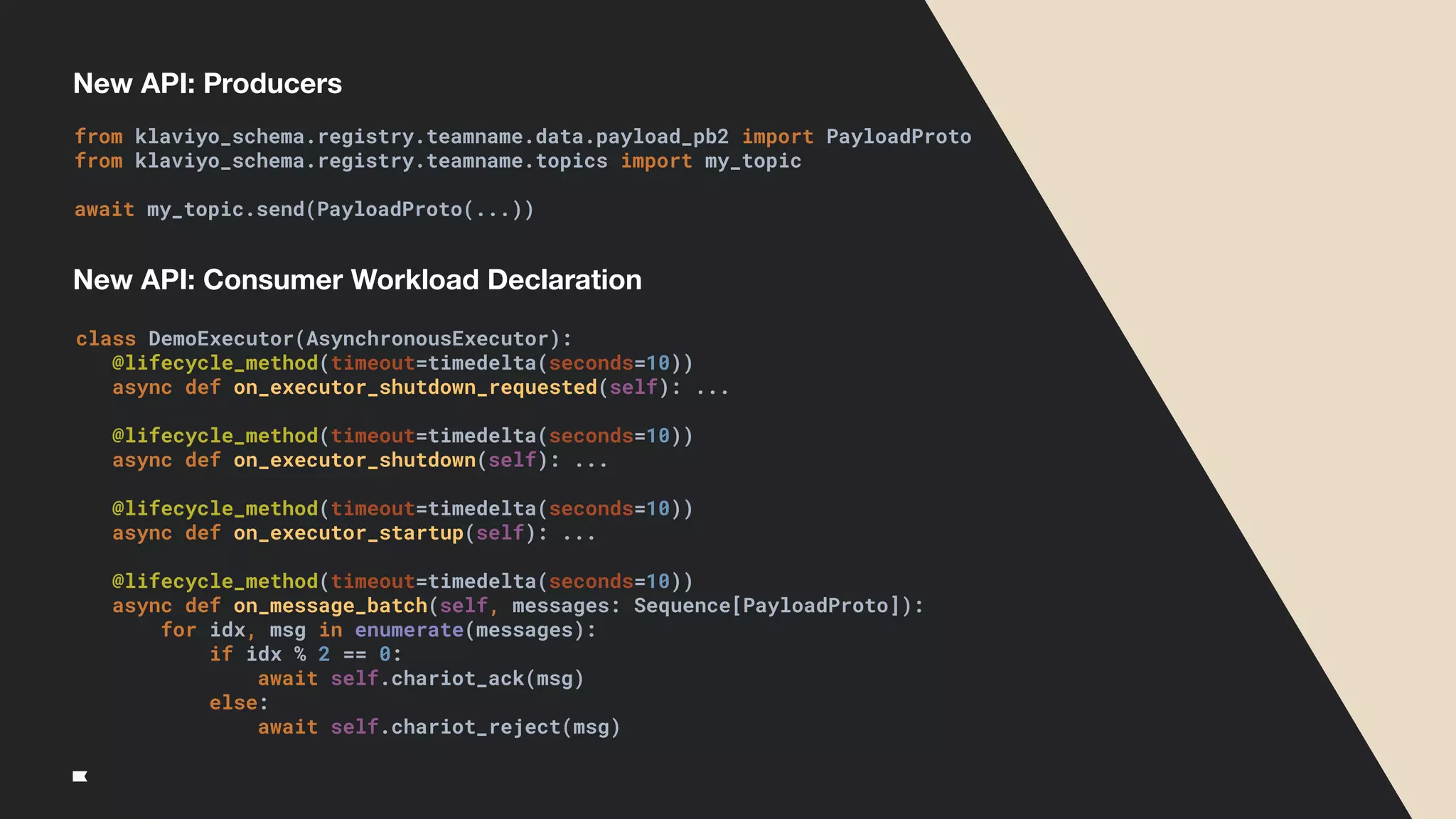 New API: Producers
class DemoExecutor(AsynchronousExecutor):
@lifecycle_method(timeout=timedelta(seconds=10))
async def on_executor_shutdown_requested(self): ...
@lifecycle_method(timeout=timedelta(seconds=10))
async def on_executor_shutdown(self): ...
@lifecycle_method(timeout=timedelta(seconds=10))
async def on_executor_startup(self): ...
@lifecycle_method(timeout=timedelta(seconds=10))
async def on_message_batch(self, messages: Sequence[PayloadProto]):
for idx, msg in enumerate(messages):
if idx % 2 == 0:
await self.chariot_ack(msg)
else:
await self.chariot_reject(msg)
from klaviyo_schema.registry.teamname.data.payload_pb2 import PayloadProto
from klaviyo_schema.registry.teamname.topics import my_topic
await my_topic.send(PayloadProto(...))
New API: Consumer Workload Declaration
 