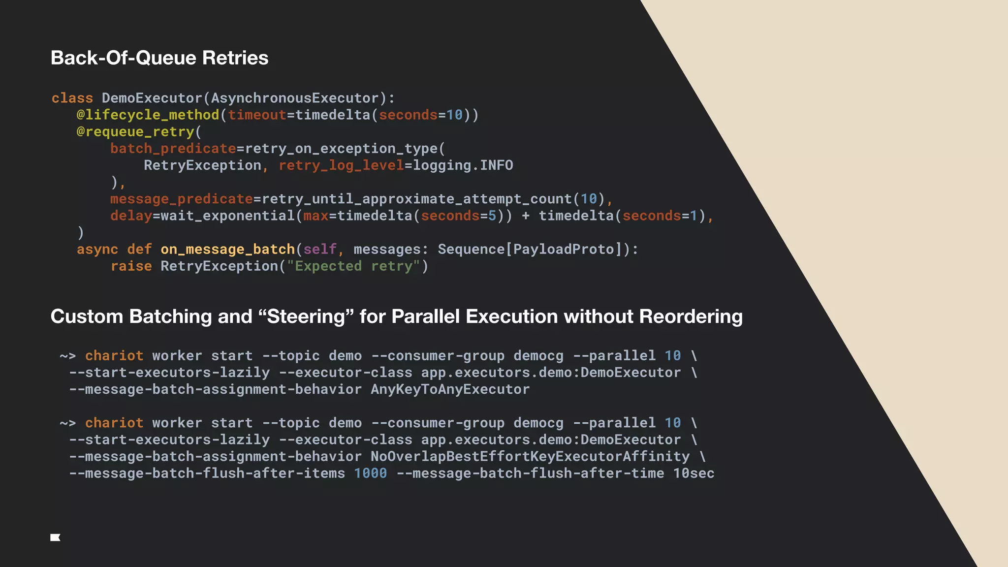 Back-Of-Queue Retries
class DemoExecutor(AsynchronousExecutor):
@lifecycle_method(timeout=timedelta(seconds=10))
@requeue_retry(
batch_predicate=retry_on_exception_type(
RetryException, retry_log_level=logging.INFO
),
message_predicate=retry_until_approximate_attempt_count(10),
delay=wait_exponential(max=timedelta(seconds=5)) + timedelta(seconds=1),
)
async def on_message_batch(self, messages: Sequence[PayloadProto]):
raise RetryException("Expected retry")
~> chariot worker start --topic demo --consumer-group democg --parallel 10 
--start-executors-lazily --executor-class app.executors.demo:DemoExecutor 
--message-batch-assignment-behavior AnyKeyToAnyExecutor
~> chariot worker start --topic demo --consumer-group democg --parallel 10 
--start-executors-lazily --executor-class app.executors.demo:DemoExecutor 
--message-batch-assignment-behavior NoOverlapBestEffortKeyExecutorAffinity 
--message-batch-flush-after-items 1000 --message-batch-flush-after-time 10sec
Custom Batching and “Steering” for Parallel Execution without Reordering
 