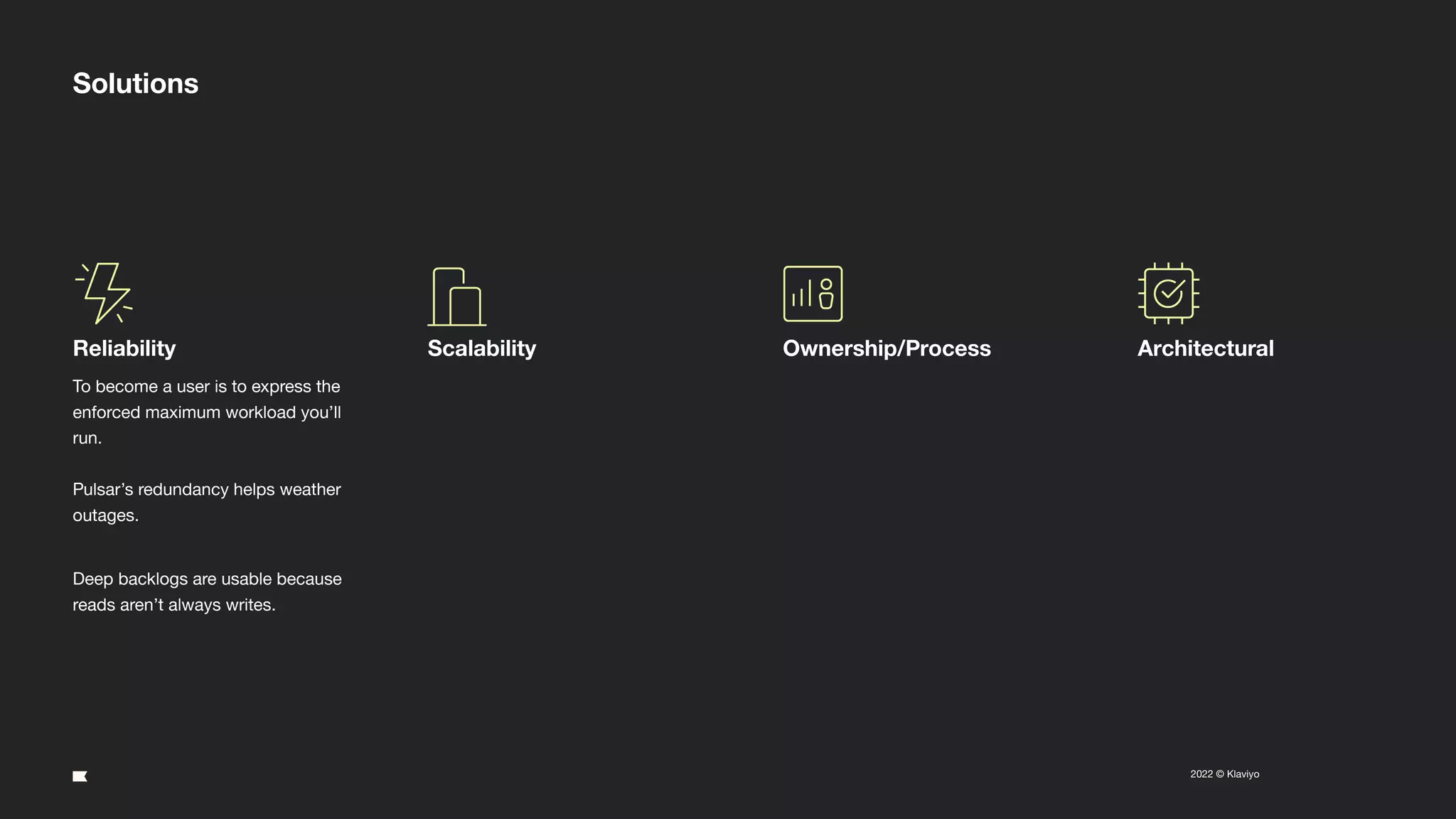 19
2022 © Klaviyo Conﬁdential
Solutions
Reliability
To become a user is to express the
enforced maximum workload you’ll
run.
Pulsar’s redundancy helps weather
outages.
Deep backlogs are usable because
reads aren’t always writes.
Scalability Ownership/Process Architectural
 