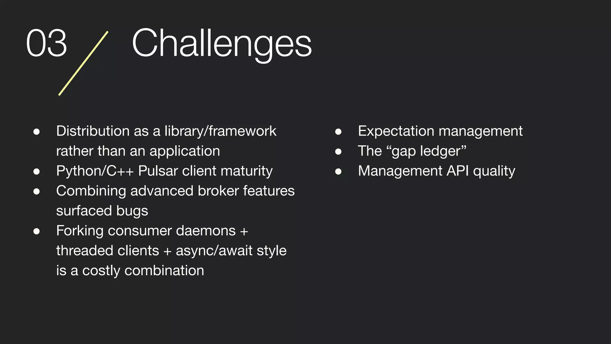 03 Challenges
● Distribution as a library/framework
rather than an application
● Python/C++ Pulsar client maturity
● Combining advanced broker features
surfaced bugs
● Forking consumer daemons +
threaded clients + async/await style
is a costly combination
● Expectation management
● The “gap ledger”
● Management API quality
 