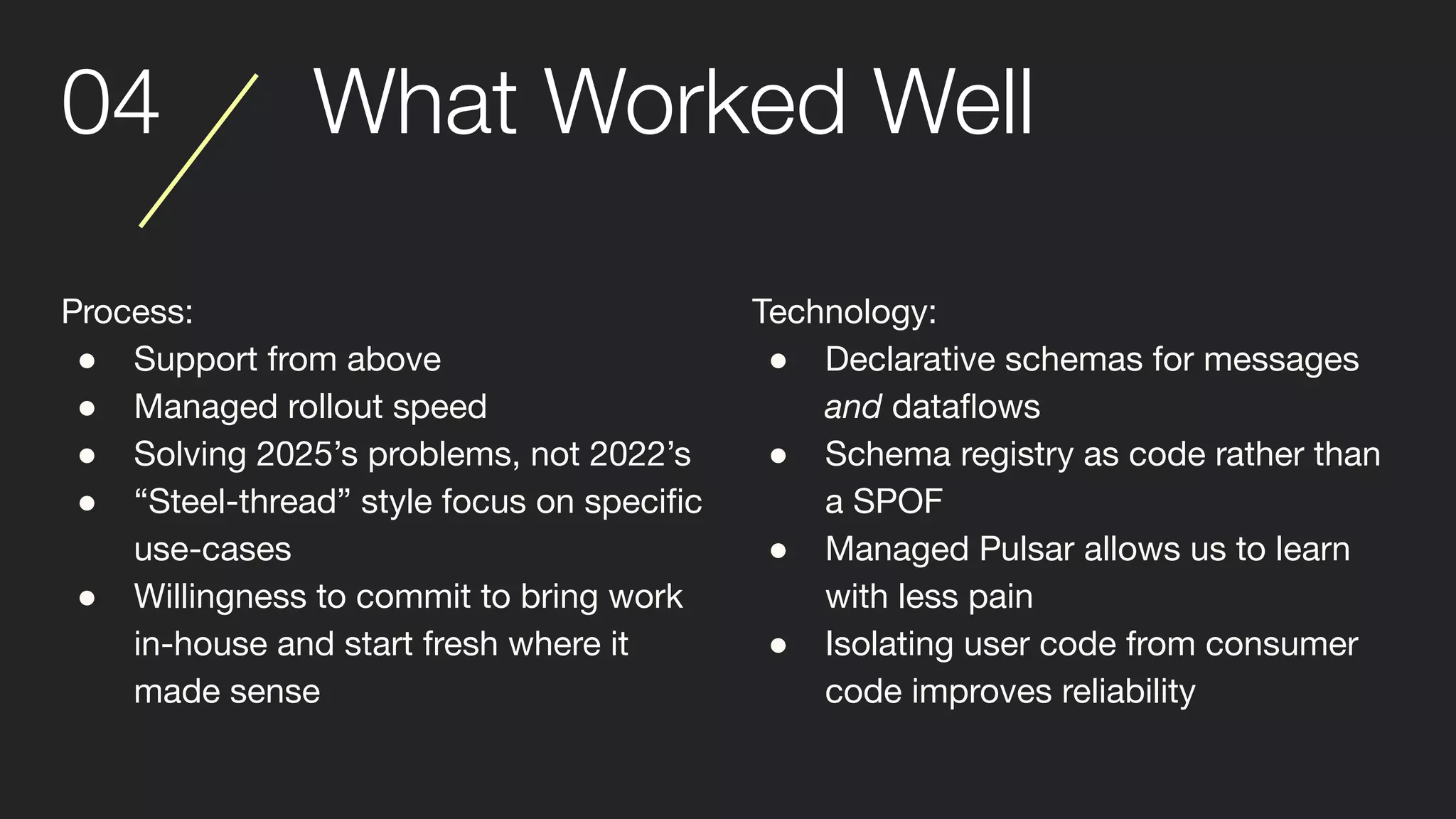 04 What Worked Well
Process:
● Support from above
● Managed rollout speed
● Solving 2025’s problems, not 2022’s
● “Steel-thread” style focus on speciﬁc
use-cases
● Willingness to commit to bring work
in-house and start fresh where it
made sense
Technology:
● Declarative schemas for messages
and dataﬂows
● Schema registry as code rather than
a SPOF
● Managed Pulsar allows us to learn
with less pain
● Isolating user code from consumer
code improves reliability
 