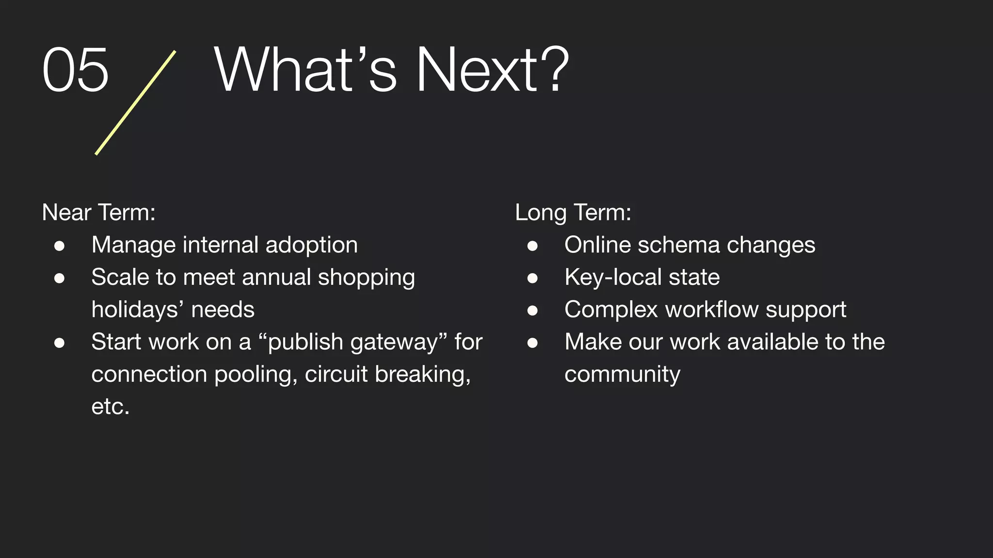 05 What’s Next?
Near Term:
● Manage internal adoption
● Scale to meet annual shopping
holidays’ needs
● Start work on a “publish gateway” for
connection pooling, circuit breaking,
etc.
Long Term:
● Online schema changes
● Key-local state
● Complex workﬂow support
● Make our work available to the
community
 