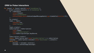 ORM for Pulsar Interactions
for tenant in Tenant.search(name="standalone"):
if tenant.allowed_clusters == ["standalone"]:
ns = Namespace(
tenant=tenant,
name="mynamespace",
acknowledged_quota=AcknowledgedMessageQuota(age=timedelta(minutes=10)),
)
ns.create()
topic = Topic(
namespace=ns,
name="mytopic"
)
topic.create()
subscription = Subscription(
topic=topic,
name="mysubscription",
type=SubscriptionType.KeyShared,
)
subscription.create()
assert Subscription.get(name="mysubscription") == subscription
consumer = subscription.consumer(name="myconsumer").connect()
while True:
message = consumer.receive()
consumer.acknowledge(message)
 