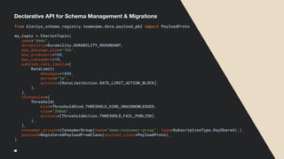 Declarative API for Schema Management & Migrations
from klaviyo_schema.registry.teamname.data.payload_pb2 import PayloadProto
my_topic = ChariotTopic(
name="demo",
durability=Durability.DURABILITY_REDUNDANT,
max_message_size="1kb",
max_producers=100,
max_consumers=10,
publish_rate_limits=(
RateLimit(
messages=1000,
period="1m",
actions=[RateLimitAction.RATE_LIMIT_ACTION_BLOCK],
),
),
thresholds=(
Threshold(
kind=ThresholdKind.THRESHOLD_KIND_UNACKNOWLEDGED,
size="200mb",
actions=[ThresholdAction.THRESHOLD_FAIL_PUBLISH],
),
),
consumer_groups=(ConsumerGroup(name="demo-consumer-group", type=SubscriptionType.KeyShared),),
payload=RegisteredPayloadFromClass(payload_class=PayloadProto),
)
 