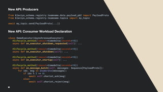New API: Producers
class DemoExecutor(AsynchronousExecutor):
@lifecycle_method(timeout=timedelta(seconds=10))
async def on_executor_shutdown_requested(self): ...
@lifecycle_method(timeout=timedelta(seconds=10))
async def on_executor_shutdown(self): ...
@lifecycle_method(timeout=timedelta(seconds=10))
async def on_executor_startup(self): ...
@lifecycle_method(timeout=timedelta(seconds=10))
async def on_message_batch(self, messages: Sequence[PayloadProto]):
for idx, msg in enumerate(messages):
if idx % 2 == 0:
await self.chariot_ack(msg)
else:
await self.chariot_reject(msg)
from klaviyo_schema.registry.teamname.data.payload_pb2 import PayloadProto
from klaviyo_schema.registry.teamname.topics import my_topic
await my_topic.send(PayloadProto(...))
New API: Consumer Workload Declaration
 