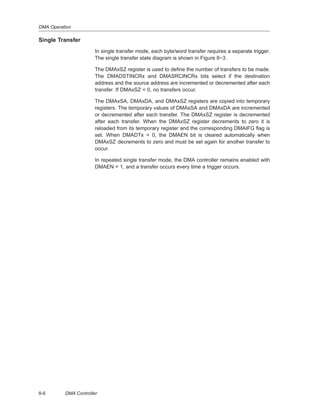 DMA Operation
8-6 DMA Controller
Single Transfer
In single transfer mode, each byte/word transfer requires a separate trigger.
The single transfer state diagram is shown in Figure 8−3.
The DMAxSZ register is used to define the number of transfers to be made.
The DMADSTINCRx and DMASRCINCRx bits select if the destination
address and the source address are incremented or decremented after each
transfer. If DMAxSZ = 0, no transfers occur.
The DMAxSA, DMAxDA, and DMAxSZ registers are copied into temporary
registers. The temporary values of DMAxSA and DMAxDA are incremented
or decremented after each transfer. The DMAxSZ register is decremented
after each transfer. When the DMAxSZ register decrements to zero it is
reloaded from its temporary register and the corresponding DMAIFG flag is
set. When DMADTx = 0, the DMAEN bit is cleared automatically when
DMAxSZ decrements to zero and must be set again for another transfer to
occur.
In repeated single transfer mode, the DMA controller remains enabled with
DMAEN = 1, and a transfer occurs every time a trigger occurs.
 