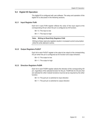 Digital I/O Operation
9-3Digital I/O
9.2 Digital I/O Operation
The digital I/O is configured with user software. The setup and operation of the
digital I/O is discussed in the following sections.
9.2.1 Input Register PxIN
Each bit in each PxIN register reflects the value of the input signal at the
corresponding I/O pin when the pin is configured as I/O function.
Bit = 0: The input is low
Bit = 1: The input is high
Note: Writing to Read-Only Registers PxIN
Writing to these read-only registers results in increased current consumption
while the write attempt is active.
9.2.2 Output Registers PxOUT
Each bit in each PxOUT register is the value to be output on the corresponding
I/O pin when the pin is configured as I/O function and output direction.
Bit = 0: The output is low
Bit = 1: The output is high
9.2.3 Direction Registers PxDIR
Each bit in each PxDIR register selects the direction of the corresponding I/O
pin, regardless of the selected function for the pin. PxDIR bits for I/O pins that
are selected for other module functions must be set as required by the other
function.
Bit = 0: The port pin is switched to input direction
Bit = 1: The port pin is switched to output direction
 