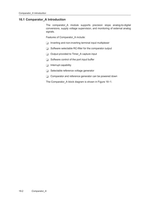 Comparator_A Introduction
16-2 Comparator_A
16.1 Comparator_A Introduction
The comparator_A module supports precision slope analog-to-digital
conversions, supply voltage supervision, and monitoring of external analog
signals.
Features of Comparator_A include:
- Inverting and non-inverting terminal input multiplexer
- Software selectable RC-filter for the comparator output
- Output provided to Timer_A capture input
- Software control of the port input buffer
- Interrupt capability
- Selectable reference voltage generator
- Comparator and reference generator can be powered down
The Comparator_A block diagram is shown in Figure 16−1.
 