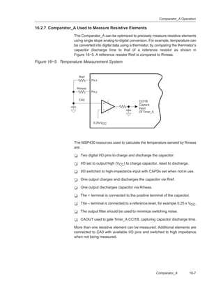 Comparator_A Operation
16-7Comparator_A
16.2.7 Comparator_A Used to Measure Resistive Elements
The Comparator_A can be optimized to precisely measure resistive elements
using single slope analog-to-digital conversion. For example, temperature can
be converted into digital data using a thermistor, by comparing the thermistor’s
capacitor discharge time to that of a reference resistor as shown in
Figure 16−5. A reference resister Rref is compared to Rmeas.
Figure 16−5. Temperature Measurement System
+
−
CA0 CCI1B
Capture
Input
Of Timer_A
+
−
Rmeas
Rref
Px.x
Px.y
0.25xVCC
The MSP430 resources used to calculate the temperature sensed by Rmeas
are:
- Two digital I/O pins to charge and discharge the capacitor.
- I/O set to output high (VCC) to charge capacitor, reset to discharge.
- I/O switched to high-impedance input with CAPDx set when not in use.
- One output charges and discharges the capacitor via Rref.
- One output discharges capacitor via Rmeas.
- The + terminal is connected to the positive terminal of the capacitor.
- The – terminal is connected to a reference level, for example 0.25 x VCC.
- The output filter should be used to minimize switching noise.
- CAOUT used to gate Timer_A CCI1B, capturing capacitor discharge time.
More than one resistive element can be measured. Additional elements are
connected to CA0 with available I/O pins and switched to high impedance
when not being measured.
 