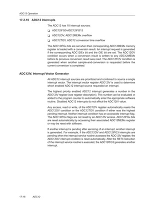 ADC12 Operation
17-18 ADC12
17.2.10 ADC12 Interrupts
The ADC12 has 18 interrupt sources:
- ADC12IFG0-ADC12IFG15
- ADC12OV, ADC12MEMx overflow
- ADC12TOV, ADC12 conversion time overflow
The ADC12IFGx bits are set when their corresponding ADC12MEMx memory
register is loaded with a conversion result. An interrupt request is generated
if the corresponding ADC12IEx bit and the GIE bit are set. The ADC12OV
condition occurs when a conversion result is written to any ADC12MEMx
before its previous conversion result was read. The ADC12TOV condition is
generated when another sample-and-conversion is requested before the
current conversion is completed.
ADC12IV, Interrupt Vector Generator
All ADC12 interrupt sources are prioritized and combined to source a single
interrupt vector. The interrupt vector register ADC12IV is used to determine
which enabled ADC12 interrupt source requested an interrupt.
The highest priority enabled ADC12 interrupt generates a number in the
ADC12IV register (see register description). This number can be evaluated or
added to the program counter to automatically enter the appropriate software
routine. Disabled ADC12 interrupts do not affect the ADC12IV value.
Any access, read or write, of the ADC12IV register automatically resets the
ADC12OV condition or the ADC12TOV condition if either was the highest
pending interrupt. Neither interrupt condition has an accessible interrupt flag.
The ADC12IFGx flags are not reset by an ADC12IV access. ADC12IFGx bits
are reset automatically by accessing their associated ADC12MEMx register
or may be reset with software.
If another interrupt is pending after servicing of an interrupt, another interrupt
is generated. For example, if the ADC12OV and ADC12IFG3 interrupts are
pending when the interrupt service routine accesses the ADC12IV register, the
ADC12OV interrupt condition is reset automatically. After the RETI instruction
of the interrupt service routine is executed, the ADC12IFG3 generates another
interrupt.
 