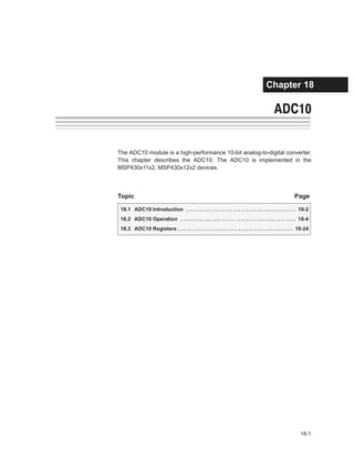 18-1ADC10
ADC10
The ADC10 module is a high-performance 10-bit analog-to-digital converter.
This chapter describes the ADC10. The ADC10 is implemented in the
MSP430x11x2, MSP430x12x2 devices.
Topic Page
18.1 ADC10 Introduction 18-2. . . . . . . . . . . . . . . . . . . . . . . . . . . . . . . . . . . . . . . . . .
18.2 ADC10 Operation 18-4. . . . . . . . . . . . . . . . . . . . . . . . . . . . . . . . . . . . . . . . . . . .
18.3 ADC10 Registers 18-24. . . . . . . . . . . . . . . . . . . . . . . . . . . . . . . . . . . . . . . . . . . .
Chapter 18
 