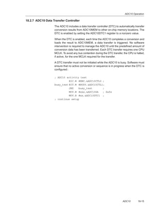 ADC10 Operation
18-15ADC10
18.2.7 ADC10 Data Transfer Controller
The ADC10 includes a data transfer controller (DTC) to automatically transfer
conversion results from ADC10MEM to other on-chip memory locations. The
DTC is enabled by setting the ADC10DTC1 register to a nonzero value.
When the DTC is enabled, each time the ADC10 completes a conversion and
loads the result to ADC10MEM, a data transfer is triggered. No software
intervention is required to manage the ADC10 until the predefined amount of
conversion data has been transferred. Each DTC transfer requires one CPU
MCLK. To avoid any bus contention during the DTC transfer, the CPU is halted,
if active, for the one MCLK required for the transfer.
A DTC transfer must not be initiated while the ADC10 is busy. Software must
ensure that no active conversion or sequence is in progress when the DTC is
configured:
; ADC10 activity test
BIC.W #ENC,ADC10CTL0 ;
busy_test BIT.W #BUSY,ADC10CTL1;
JNZ busy_test ;
MOV.W #xxx,ADC10SA ; Safe
MOV.B #xx,ADC10DTC1 ;
; continue setup
 